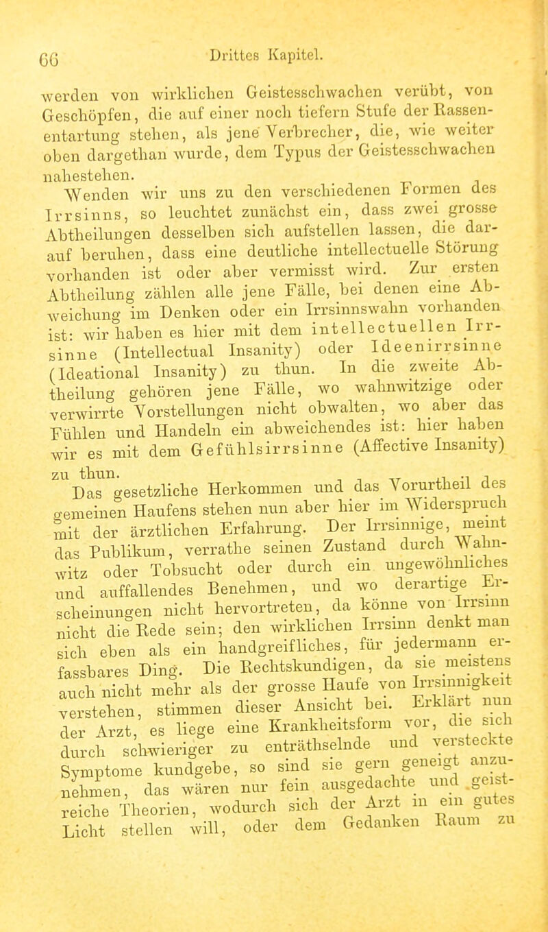 werden von wirklichen Geistesschwachen verübt, von Geschöpfen, die auf einer noch tiefern Stufe der Rassen- entartung stehen, als jene Yerbrecher, die, wie weiter oben dargethan wurde, dem Typus der Geistesschwachen nahestehen. Wenden wir uns zu den verschiedenen Formen des Irrsinns, so leuchtet zunächst ein, dass zwei grosse Abtheiluugen desselben sich aufstellen lassen, die dar- auf beruhen, dass eine deutliche intellectuelle Störung vorhanden ist oder aber vermisst wird. Zur ersten Abtheilung zählen alle jene Fälle, bei denen eine Ab- weichung im Denken oder ein Irrsinnswahn vorhanden ist- wir haben es hier mit dem intellectuellen Irr- sinne (Intellectual Insanity) oder Ideenirrsinne (Ideational Insanity) zu thun. In die zweite Ab- theilung gehören jene Fälle, wo wahnwitzige oder verwirrte Vorstellungen nicht obwalten, wo aber das Fühlen und Handeln ein abweichendes ist: hier haben wir es mit dem Gefühlsirrsinne (Affective Insanity) Dargesetzliche Herkommen und das Vorurtheil des o-emeinen Haufens stehen nun aber hier im Widerspruch mit der ärztlichen Erfahrung. Der Irrsinnige, meint das Publikum, verrathe seinen Zustand durch Wahn- witz oder Tobsucht oder durch ein ungewöhnliches und auffallendes Benehmen, und wo derartige Er- scheinungen nicht hervortreten, da könne von Irrsinn nicht die Rede sein; den wirklichen Irrsinn denkt man sich eben als ein handgreifliches, für jedermann er- fassbares Ding. Die Rechtskundigen, da sie meistens auch nicht mehr als der grosse Haufe von Irrsinnigkeit verstehen, stimmen dieser Ansicht bei. Erklart nun der Arzt, es liege eine Krankheitsform vor, die sich durch schwieriger zu enträthselnde und versteckte Symptome kundgebe, so sind sie gern geneigt anzu- nehmen, das wären nur fein ausgedachte und .geist- reiche Theorien, wodurch sich der Arzt in ein gute Licht stellen will, oder dem Gedanken Raum zu