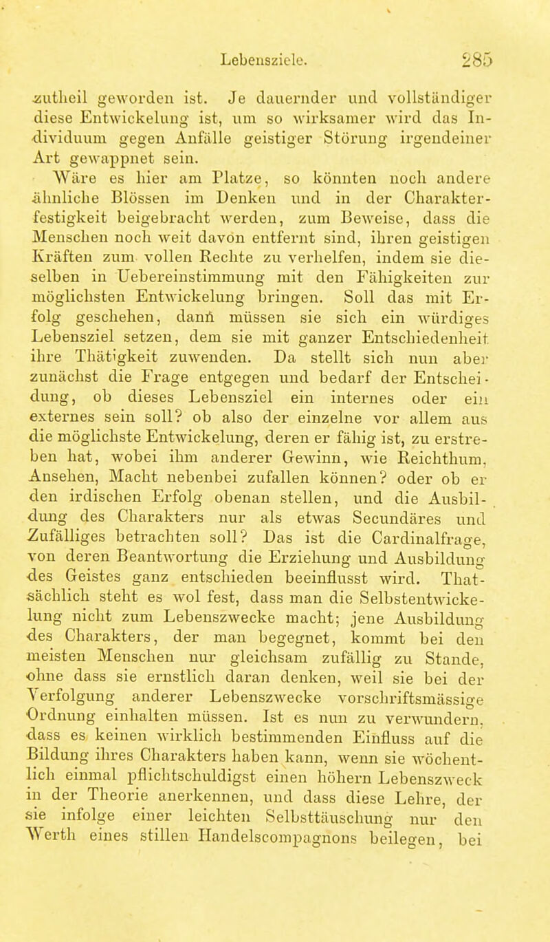 Äutlieil geworden ist. Je dauernder und vollständiger diese Entwickelung ist, um so wirksamer wird das In- dividuum gegen Anfälle geistiger Störung irgendeiner Art gewappnet sein. Wäre es hier am Platze, so könnten noch andere ähnliche Blössen im Denken und in der Charakter- festigkeit beigebracht werden, zum Beweise, dass die Menschen noch weit davon entfernt sind, ihren geistigen Kräften zum vollen Rechte zu verhelfen, indem sie die- selben in Uebereinstimmung mit den Fähigkeiten zur möglichsten Entwickelung bringen. Soll das mit Er- folg geschehen, danA müssen sie sich ein würdiges Lebensziel setzen, dem sie mit ganzer Entschiedenheit ihre Thätigkeit zuwenden. Da stellt sich nun aber zunächst die Frage entgegen und bedarf der Entschei - dung, ob dieses Lebensziel ein internes oder ein externes sein soll? ob also der einzelne vor allem aus die möglichste Entwickelung, deren er fähig ist, zu erstre- ben hat, wobei ihm anderer Gewinn, wie Reichthum, Ansehen, Macht nebenbei zufallen können? oder ob er den irdischen Erfolg obenan stellen, und die Ausbil- dung des Charakters nur als etwas Secundäres und Zufälliges betrachten soll? Das ist die Cardinalfrage, von deren Beantwortung die Erziehung und Ausbildung des Geistes ganz entschieden beeinflusst wird. That- sächlich steht es wol fest, dass man die Selbsteutwicke- lung nicht zum Lebenszwecke macht; jene Ausbilduntr des Charakters, der man begegnet, kommt bei den meisten Menschen nur gleichsam zufällig zu Stande, ohne dass sie ernstlich daran denken, weil sie bei der Verfolgung anderer Lebenszwecke vorschriftsmässige Ordnung einhalten müssen. Ist es nun zu verwundern, dass es keinen wirklich bestimmenden Einfluss auf die Bildung ihres Charakters haben kann, wenn sie wöchent- lich einmal pflichtschuldigst einen höhern Lebenszweck in der Theorie anerkennen, und dass diese Lehre, der sie infolge einer leichten Selbsttäuschung nur den Werth eines stillen HandelscomjDagnons beilegen, bei
