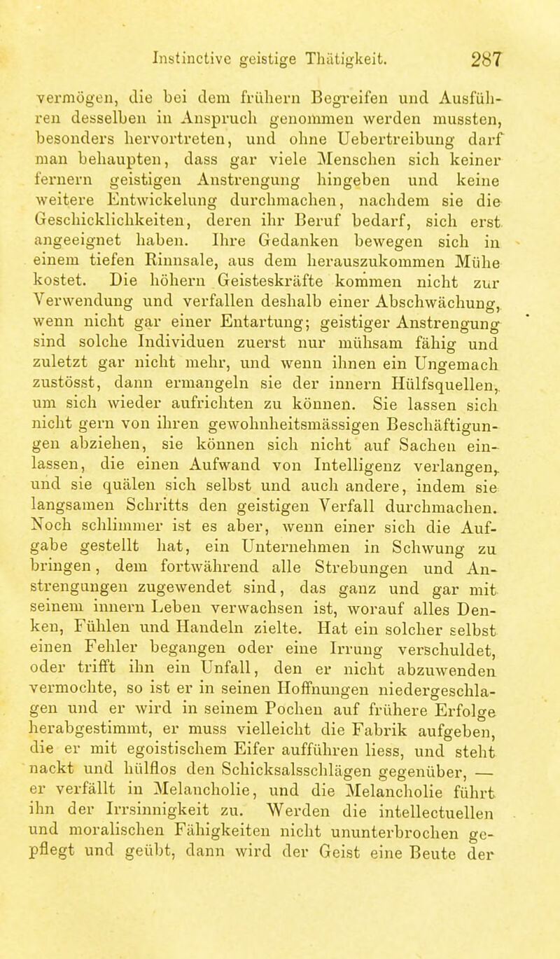 vermögen, die bei dem fi-üliern Begreifen und Ausfüli- reu desselben in Anspruch genommen werden mussten, besonders hervortreten, und ohne Uebertreibuug darf man behaupten, dass gar viele Menschen sich keiner fernem geistigen Anstrengung hingeben und keine weitere Entwickelung durchmachen, nachdem sie die Geschicklichkeiten, deren ihr Beruf bedarf, sich erst angeeignet haben. Ihre Gedanken bewegen sich in einem tiefen Rinnsale, aus dem herauszukommen Mühe kostet. Die höhern Geisteskräfte kommen nicht zur Verwendung und verfallen deshalb einer Abschwächung, wenn nicht gar einer Entartung; geistiger Anstrengung sind solche Individuen zuerst nur mühsam fähig und zuletzt gar nicht mehr, und wenn ihnen ein Ungemach zustösst, dann ermangeln sie der Innern Hülfsquellen,. um sich wieder aufrichten zu können. Sie lassen sich nicht gern von ihren gewohnheitsmässigen Beschäftigun- gen abziehen, sie können sich nicht auf Sachen ein- lassen, die einen Aufwand von Intelligenz verlangen,, und sie quälen sich selbst und auch andere, indem sie langsamen Schritts den geistigen Verfall durchmachen. Noch schlimmer ist es aber, wenn einer sich die Auf- gabe gestellt hat, ein Unternehmen in Schwung zu bringen, dem fortwährend alle Strebungen und An- strengungen zugewendet sind, das ganz und gar mit seinem innern Leben verwachsen ist, worauf alles Den- ken, Fühlen und Handeln zielte. Hat ein solcher selbst einen Fehler begangen oder eine Irrung verschuldet, oder trifft ihn ein Unfall, den er nicht abzuwenden vermochte, so ist er in seinen Hoffnungen niedergeschla- gen und er wird in seinem Pochen auf frühere Erfolge herabgestimmt, er muss vielleicht die Fabrik aufgeben, die er mit egoistischem Eifer aufführen Hess, und steht nackt und hülflos den Schicksalsschlägen gegenüber, er verfällt in Melancholie, und die Melancholie führt ihn der Irrsinnigkeit zu. Werden die intellectuellen und moralischen Fähigkeiten nicht ununterbrochen ge- pflegt und geübt, dann wird der Geist eine Beute der