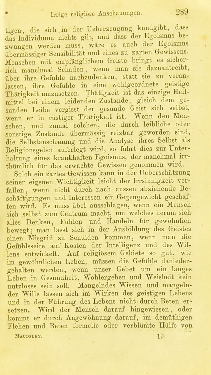 Irrige religiöse Anscbauungcu. tigeu, die sich iu der Ueberzeugung kundgibt, dass das Individuum nichts gilt, und dass der Egoismus be- zwungen werden muss, wäre es auch der Egoismus übermässiger Sensibilität und eines zu zarten Gewissens. Menschen mit empfänglichem Geiste bringt es sicher- lich manchmal Schaden, wenn man sie dazuantreibt, über ihre Gefühle nachzudenken, statt sie zu veran- lassen, ihre Gefühle in eine wohlgeordnete _ geistige Thätigkeit umzusetzen. Thätigkeit ist das einzige Heil- mittel bei einem leidenden Zustande; gleich dem ge- sunden Leibe vergisst der gesunde Geist sich selbst, wenn er in rüstiger Thätigkeit ist. Wenn den Men- schen, und zumal solchen, die durch leibliche oder sonstige Zustände übermässig reizbar geworden sind, die Selbstanschauung und die Analyse ihres Selbst als Eeligionsgebot auferlegt wird, so führt dies zur Unter- haltung eines krankhaften Egoismus, der manchmal irr- thümlich für das erwachte Gewissen genommen wird. Solch ein zartes Gewissen kann in der Ueberschätzung seiner eigenen Wichtigkeit leicht der Irrsinnigkeit ver- fallen, wenn nicht durch nach aussen abziehende Be- schäftigungen und Interessen ein Gegengewicht geschaf- fen wird. Es muss übel ausschlagen, wenn ein Mensch sich selbst zum Centrum macht, um welches herum sich alles Denken, Fühlen und Handeln für gewöhnlich bewegt; man lässt sich in der Ausbildung des Geistes einen Misgriff zu Schulden kommen, wenn man die Gefühlsseite auf Kosten der Intelligenz und des Wil- lens entwickelt. Auf religiösem Gebiete so gut, wie im gewöhnlichen Leben, müssen die Gefühle danieder- gehalten werden, wenn unser Gebet um ein langes Leben in Gesundheit, Wohlergehen und Weisheit kein nutzloses sein soll. Mangelndes Wissen und mangeln- der Wille lassen sich im Wirken des geistigen Lebens und in der Führung des Lebens nicht durch Beten er- setzen. Wird der Mensch darauf hingewiesen, oder kommt er durch Angewöhnung darauf, im demüthigen Flehen und Beten formelle oder verblümte Hülfe von MAÜDSIiEY. 19