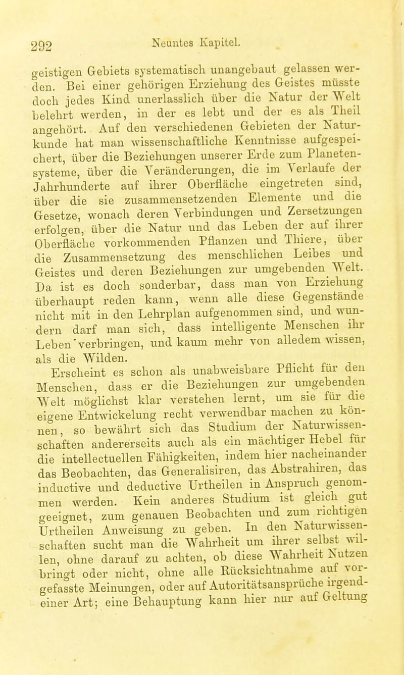 geistigen Gebiets systematisch unangebaut gelassen wer- den. Bei einer gehörigen Erziehung des Geistes müsste doch jedes Kind unerlasslich über die Katur der Welt belehrt werden, in der es lebt und der es als Theil ano-ehört. Auf den verschiedenen Gebieten der Natur- kunde hat man wissenschaftliche Kenntnisse aufgespei- chert, über die Beziehungen unserer Erde zum Planeten- systeme, über die Veränderungen, die im Verlaufe der Jahrhunderte auf ihrer Oberfläche eingetreten sind, über die sie zusammensetzenden Elemente und die Gesetze, wonach deren Verbindungen und Zersetzungen erfolgen, über die Natvir und das Leben der auf ihrer Oberfläche vorkommenden Pflanzen und Thiere, über die Zusammensetzung des menschlichen Leibes und Geistes und deren Beziehungen zur umgebenden^ Welt, Da ist es doch sonderbar, dass man von Erziehung überhaupt reden kann, wenn alle diese Gegenstände nicht mit in den Lehrplan aufgenommen sind, und wun- dern darf man sich, dass intelligente Menschen ihr Leben'verbringen, und kaixm mehr von alledem wissen, als die Wilden. Erscheint es schon als unabweisbare Pflicht fui- den Menschen, dass er die Beziehungen zur umgebenden Welt möglichst klar verstehen lernt, um sie fui- die eigene Entwickelung recht verwendbar machen zu kön- nen, so bewährt sich das Studium der Katurwissen- schaften andererseits auch als ein mächtiger Hebel für die intellectuellen Fähigkeiten, indem hier nacheinander das Beobachten, das Generalisiren, das Abstrahiren, das inductive und deductive Urtheilen in Anspruch genom- men werden. Kein anderes Studium ist gleich gut geeignet, zum genauen Beobachten und zum richtigen Urtheilen Anweisung zu geben. In den Naturwissen- schaften sucht man die Wahrheit um ihrer selbst wil- len, ohne darauf zu achten, ob diese Wahrheit Eutzen bringt oder nicht, ohne alle Rücksichtnahme auf vor- gefasste Meinungen, oder auf Autoritätsansprüche irgend- einer Art; eine Behauptung kann hier nur auf Geltung