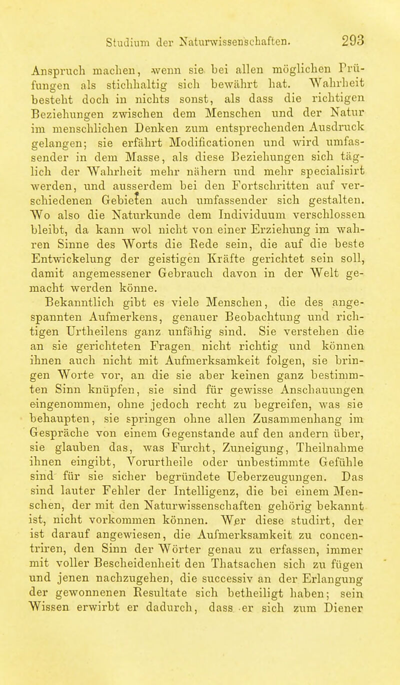 Anspruch maclieu, wenn sie. bei allen möglichen Prü- fungen als stichhaltig sich bewährt hat. Wahrheit besteht doch in nichts sonst, als dass die richtigen Beziehungen zwischen dem Menschen und der Natur im menschlichen Denken zum entsprechenden Ausdruck gelangen; sie erfährt Modificationen und wird umfas- sender in dem Masse, als diese Beziehungen sich täg- lich der AValirheit mehr nähern und mehr specialisirt werden, und ausserdem bei den Fortschritten auf ver- schiedenen Gebieten auch umfassender sich gestalten. Wo also die Naturkunde dem Individuum verschlossen bleibt, da kann wol nicht von einer Erziehung im wah- ren Sinne des Worts die Eede sein, die auf die beste Entwickelung der geistigen Kräfte gerichtet sein soll, damit angemessener Gebrauch davon in der Welt ge- macht werden könne. Bekanntlich gibt es viele Menschen, die des ange- spannten Aufmerkens, genauer Beobachtung und rich- tigen Urtheilens ganz unfähig sind. Sie verstehen die an sie gerichteten Fragen nicht richtig und können ihnen auch nicht mit Aufmerksamkeit folgen, sie brin- gen Worte vor, an die sie aber keinen ganz bestimm- ten Sinn knüpfen, sie sind für gewisse Anschauungen eingenommen, ohne jedoch recht zu begreifen, was sie behaupten, sie springen ohne allen Zusammenhang im Gespräche von einem Gegenstande auf den andern über, sie glauben das, was Furcht, Zuneigung, Theilnahme ihnen eingibt, Vorurtheile oder unbestimmte Gefühle sind für sie sicher begründete Ueberzeugungen. Das sind lauter Fehler der Intelligenz, die bei einem Men- schen, der mit den Naturwissenschaften gehörig bekannt ist, nicht vorkommen können. W.er diese studirt, der ist darauf angewiesen, die Aufmerksamkeit zu concen- triren, den Sinn der Wörter genau zu erfassen, immer mit voller Bescheidenheit den Thatsaclien sich zu fügen und jenen nachzugehen, die successiv an der Erlangung der gewonnenen Resultate sich betheiligt haben; sein Wissen erwirbt er dadurch, dass er sich zum Diener