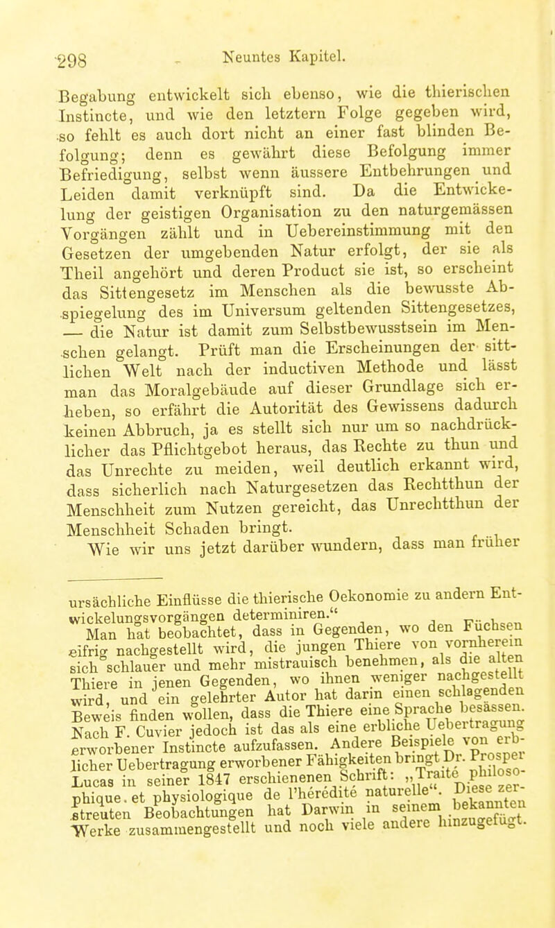 Begabung entwickelt sich ebenso, wie die tliierlschen Instincte, und wie den letztern Folge gegeben wird, ■so fehlt es auch dort nicht an einer fast blinden Be- folgung; denn es gewährt diese Befolgung immer Befriedigung, selbst wenn äussere Entbehrungen _ und Leiden damit verknüpft sind. Da die Entwicke- lung der geistigen Organisation zu den naturgemässen Vorgängen zählt und in Uebereinstimmung mit den Gesetzen der umgebenden Natur erfolgt, der sie als Theil angehört und deren Product sie ist, so erscheint das Sittengesetz im Menschen als die bewusste Ab- •spiegelung des im Universum geltenden Sittengesetzes, die Natur ist damit zum Selbstbewusstsein im Men- •schen gelangt. Prüft man die Erscheinungen der^ sitt- lichen Welt nach der inductiven Methode und lässt man das Moralgebäude auf dieser Grundlage sich er- geben, so erfährt die Autorität des Gewissens dadurch keinen Abbruch, ja es stellt sich nur um so nachdrück- licher das Pflichtgebot heraus, das Rechte zu thun und das Unrechte zu meiden, weil deutlich erkannt wird, dass sicherlich nach Naturgesetzen das Rechtthun der Menschheit zum Nutzen gereicht, das Unrechtthun der Menschheit Schaden bringt. Wie wir uns jetzt darüber wundern, dass man früher ursächliche Einflüsse die thierische Oekonomie zu andern Ent- wickelungsvoreängen determiniren. ■■ v. Man hat beobachtet, dass in Gegenden, wo den Fuchsen eifrig nachgestellt wird, die jungen Thiers von yonJierem sich schlauer und mehr mistrauisch benehmen, als die alten Thiere in jenen Gegenden, wo ihnen weniger nachgestellt wird, und ein gelehrter Autor hat dann emen schlagenden Bew is finden w^ollen, dass die Thiere «^'^^ Sf ^{=^^«^1;^^^^^^^^ Nach F. Cuvier jedoch ist das als eine erbliche Uebertragung frworbener Instincte aufzufassen. Andere Beispiele von erb- licher Uebertragung erworbener Fähigkeiten bringt Dr. Prospe Lucas in seiner 1847 erschienenen Schrift: Traite philoso phique.et physiologique de l'heredite naturelle. Diese zer ftreuten Beobachtungen hat Darwin m seinem bekannten Verke zusammengestellt und noch viele andere hinzugefügt.