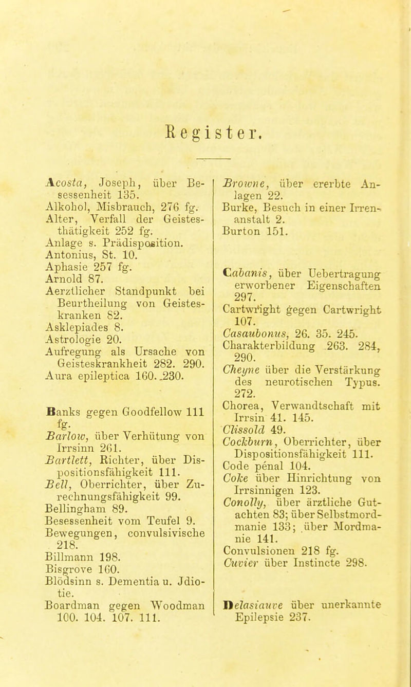 Eegi st er. Acosta, Joseph, über Be- sessenheit 135. Alkohol, Misbrauch, 276 fg. Alter, Verfall der Geistes- thätigkeit 252 fg. Anlage s. Prädispoeition. Antonius, St. 10. Aphasie 257 fg. Arnold 87. Aerztlicher Standpunkt bei Beurtheilung von Geistes- kranken 82. Asklepiades 8. Astrologie 20. Aufregung als Ursache von Geisteskrankheit 282. 290. Aura epileptica 160. .230. Banks gegen Goodfellow III Barlow, über Verhütung von Irrsinn 261. Bartlett, Richter, über Dis- positionsfähigkeit III. Bell, Oberrichter, über Zu- rechnungsfähigkeit 99- Bellingham 89. Besessenheit vom Teufel 9. Bewegungen, convulsivische 218. Billmann 198. Bisgrove 160. Blödsinn s. Dementia u. Jdio- tie. Boardman gegen Woodman 100. 104. 107. III. Browne, über ererbte An- lagen 22. Burke, Besuch in einer Irren-- anstalt 2. Burton 151. Cahanis, über Uebertragung erworbener Eigenschaften 297. Cartwi'ight gegen Cartwright 107. Casauhonus, 26. 35. 245. Charakterbildung 263. 284, 290. Cheyne über die Verstärkung des neurotischen Typus. 272. Chorea, Verwandtschaft mit Irr sin 41. 145. Clissold 49. Coclcbum, Oben-ichter, über Dispositionsfähigkeit III. Code penal 104. Coke über Hinrichtung von Irrsinnigen 123. Conolly, über ärztliche Gut- achten 83; über Selbstmord- manie 133; über Mordma- nie 141. Convulsionen 218 fg. Cuvier über Instincte 298. lielasiauve über unerkannte Epilepsie 237.