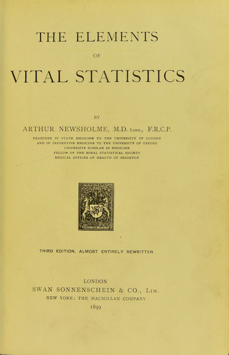 THE ELEMENTS OF VITAL STATISTICS BY ARTHUR NEWSHOLME, M.D. lond., F.R.C.P. EXAMINER IN STATE MEDICINE TO THE UNIVERSITY OF LONDON AND IN PREVENTIVE MEDICINE TO THE UNIVERSITY OF OXFORD UNIVERSITY SCHOLAR IN MEDICINE FELLOW OF THE ROYAL STATISTICAL SOCIETY MEDICAL OFFICER OF HEALTH OF BRIGHTON THIRD EDITION, ALMOST ENTIRELY REWRITTEN SWAN SONNENSCHEIN & CO., Lim. NEW YORK: THE MACMILLAN COMPANY 1899 LONDON