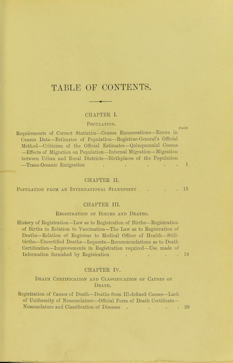 TABLE OF CONTENTS. CHAPTER I. Population. PAGE Requirements of Correct Statistics—Census Enumerations—Errors in Census Data—Estimates of Population—Registrar-General's Official Method—Criticism of the Official Estimates—Quinquennial Census —Effects of Migi-ation on Population—Internal Migration—Migration between Urban and Rural Districts—Birthplaces of the Population —Trans-Oceanic Emigration . . . , . 1 CHAPTER II. Population from an International Standpoint . . . 15 CHAPTER III. Registration of Births and Deaths. History of Registration—Law as to Registration of Births—Registration of Births in Relation to Vaccination—The Law as to Registration of Deaths—Relation of Registrar to Medical Officer of Health—Still- births—Uncertified Deaths—Inquests—Recommendations as to Death Certification—Improvements in Registration required—Use made of Information furnished by Registration . . . . 19 CHAPTER IV. Death Certification and Classification of Causes of Death. Registration of Causes of Death—Deaths from Ill-defined Causes—Lack of Uniformity of Nomenclature—Official Form of Death Certificate— Nomenclature and Classification of Diseases . . . . 29