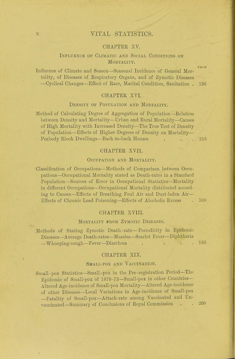 CHAPTER XV. Influence of Climatic and Social Conditions on Mortality. Influence of Climate and Season—Seasonal Incidence of General Mor- tality, of Diseases of Respiratory Oi'gans, and of Zymotic Diseases —Cyclical Changes—Effect of Race, Marital Condition, Sanitation . 136 CHAPTER XVI. Density of Population and Mortality. Method of Calculating Degree of Aggregation of Population—Relation between Density and Mortality—Urban and Rural Mortality—Causes of High Mortality with Increased Density—The True Test of Density of Population—Effects of Higher Degrees of Density on Mortality— Peabody Block Dwellings—Back-to-back Houses . . - . 15-3 CHAPTER XVII, Occupation and Mortality. Classification of Occupations—Methods of Comparison between Occu- pations—Occupational Mortality stated as Death-rates in a Standard Population—Sources of Error in Occupational Statistics—Mortality in different Occupations—Occupational Mortality distributed accord- ing to Causes—Effects of Breathing Foul Air and Dust-laden Air— Effects of Chronic Lead Poisoning—Effects of Alcoholic Excess . 169 CHAPTER XVIII. Mortality from Zymotic Diseases. Methods of Stating Zymotic Death-rate—Periodicity in Epidemic Diseases—Average Death-rates—Measles—Scarlet Fever—Diphtheria —Whooping-cough—Fever—Diarrhoia . ... 185 CHAPTER XIX. Small-pox and Vaccination. Small-pox Statistics—Small-pox in the Pre - registration Period—The Epidemic of Small-pox of 1870-73—Small-pox in other Countries- Altered Age-incidence of Small-pox Mortality—Altered Age-incidence of other Diseases—Local Variations in Age-incidence of Small-pox —Fatality of Small-pox—Attack-rate among Vaccinated and Un- vaccinated—Summary of Conclusions of Royal Commission . . 208