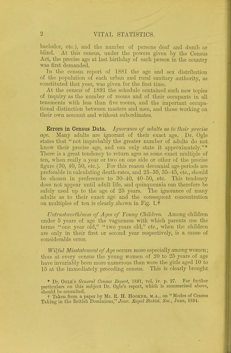 baclielor, etc.), and the number of persons deaf and dinnb or blind. At tbis census, under tbe powers given by tbe Census Act, tbe precise age at last birtbday of eacb person in the country was first demanded. In tlie census report of 1881 tlic age and sex distribution of the population of each urban and rural sanitary authority, as constituted that year, was given for the first time. At the census of 1891 the schedule contained such new topics of inquiry as the number of rooms and of their occupants in all tenements with less than five rooms, and the important occupa- tional distinction between masters and men, and those worlcing on their own account and Avithout subordinates. Errors in Census Data. Ignorance of adults as to their precise age. Many adults are ignorant of their exact age. . Dr. Ogle states that not improbably the greater number of adults do not know their precise age, and can onl}'' state it approximately.* There is a great tendency to return ages as some exact multiple of ten, Avhen really a year or two on one side or other of the precise figure (30, 40, 50, etc.). For this reason decennial age-periods are preferable in calculating death-rates, and 25-35, 35-45, etc., should be chosen in preference to 30-40, 40-50, etc. This tendency does not appear until adult life, and quinquennia can therefore be safely used up to the age of 25 years. The ignorance of many adults as to their exact age and the consequent concentration on multiples of ten is clearly shown in Fig. l.t Untrustwortliiness of Ages of Young Cliildren. Among children rinder 5 years of age the vagueness with which parents use the terms one year old, two years old, etc., when the children are only in their first or second year respectively, is a cause of considerable error. Wilful Misstatement of Age occurs more especially among women; thus at every census the young women of 20 to 25 years of age have invariably been more numerous than were the girls aged 10 to 15 at the immediately preceding census. This is clearly brought * Dr. Ogle's General Census Beport, 1891, vol. iv. p. 27. For furtlier particulars on this subjeot Dr. Ogle's report, whicli is summarised above, should be consulted. t Taken from a paper by Mr. R. H. Hooker, m.a., on Modes of Census Taking in the British Dominions, Jour, lioyal Statist. Soc., June, 1894.