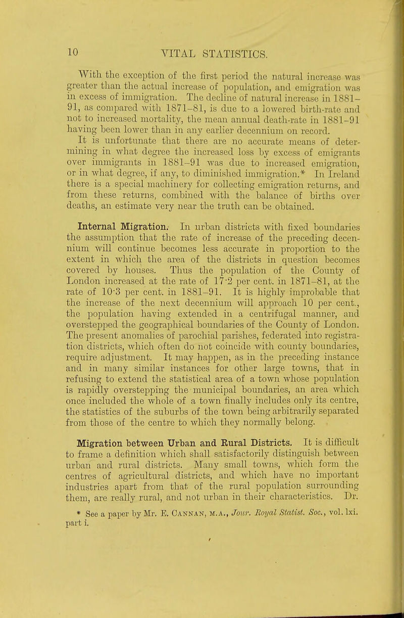 With the exception of the first period the natural increase was greater than the actual increase of population, and emigration was in excess of immigration. The decline of natural increase in 1881- 91, as compared Avith 1871-81, is due to a lowered birth-rate and not to increased mortality, the mean annual death-rate in 1881-91 having been lower than in any earlier decennium on record. It is unfortunate that there are no accurate means of deter- mining in what degree the increased loss by excess of emigrants over immigrants in 1881-91 Avas due to increased emigration, or in what degree, if any, to diminished immigration.* In Ireland there is a special machinery for collecting emigration returns, and from these returns, combined with the balance of births over deaths, an estimate very near the truth can be obtained. Internal Migration. In urban districts with fixed boundaries the assumption that the rate of increase of the preceding decen- nium Avill continue becomes less accurate in proportion to the extent in Avhich the area of the districts in question becomes covered by houses. Thus the population of the County of London increased at the rate of 17'2 per cent, in 1871-81, at the rate of ID'S per cent, in 1881-91. It is highly improbable that the increase of the next decennium Avill approach 10 per cent., the population having extended in a centrifugal mamier, and overstepped the geographical boundaries of the County of London. The ]3resent anomalies of parochial parishes, federated into registra- tion districts, Avhich often do not coincide with county boundaries, require adjustment. It may happen, as in the preceding instance and in many similar instances for other large towns, that iir refusing to extend the statistical area of a town whose population is rapidly overstepping the municipal boundaries, an area Avhich once included the whole of a town finally includes only its centre, the statistics of the suburbs of the town being arbitrarily separated from those of the centre to Avhich they normally belong. Migration between Urban and Eural Districts. It is difficult to frame a definition Avhich shall satisfactorily distinguish betAveen urban and rural districts. Many small towns, which form the centres of agricultural districts, and which have no imjjortant industries apart from that of the rural population surrounding them, are really rural, and not urban in their characteristics. Dr. * See a paper by Mr. E. Oannan, m.a., Jour. Royal Statist. Soc, vol. Ixi. part i.