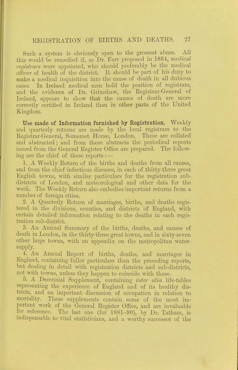 Such a system is obviously open to the grossest abuse. All this would be remedied if, as Dr. Farr proposed in 1864, medical registrars were appointed, who should preferably be the medical officer of health of the district. It should be part of his duty to make a medical inquisition into the cause of death in all dubious cases. In Ireland medical men hold the position of registrars, and the evidence of Dr. Griuishaw, the Registrar-General of Ireland, appears to show that the causes of death are more correctly certified in Ireland than in other parts of the United Kingdom. Use made of Information furnished by Registration. Weekly and quarterly returns are made by the local registrars to the Registrar-General, Somerset House, London. These are collated and abstracted; and from these alDstracts the periodical reports issued from the General Register Office are prepared. The follow- ing are the chief of these reports :— 1. A Weekly Return of the births and deaths from all causes, and from the chief infectious diseases, in each of thirty-three great English towns, with similar particulars for the registration sub- districts of London, and meteorological and other data for the week. The Weekly Return also embodies important returns from a number of foreign cities. 2. A Quarterly Return of marriages, births, and deaths regis- tered in the divisions, counties, and districts of England, with certain detailed information relating to the deaths in each regis- tration sub-district. 3. An Annual Summary of the births, deaths, and causes of death in London, in the thirty-three great towns, and in sixty-seven other large towns, with an appendix on the metropolitan water- supply. ^ 4. An Annual Report of births, deaths, and marriages in England, containing fuller particulars than the preceding reports, but dealing in detail with registration districts and sub-districts, not with towns, unless they happen to coincide with these. 5. A Decennial Supplement, containing inter alia life-tables representing the experience of England and of its healthy dis- tricts, and an important discussion of occupation in relation to mortality. These supplements contain some of the most im- portant work of the General Register Office, and are invaluable for reference. The last one (for 1881-90), by Dr. Tatham, is indisi)ensable to vital statisticians, and a ^vorthy successor of the