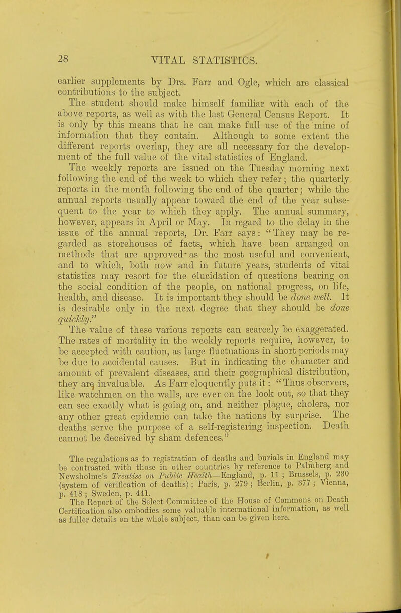 oarlier supplements by Drs. Farr and Ogle, which are classical contributions to the subject. Tlie student should make himself familiar with each of the above reports, as well as with the last General Census Report. It is only by this means that he can make full use of the mine of information that they contain. Although to some extent the different reports overlap, they are all necessary for the develop- ment of the full value of the vital statistics of England. The Aveekly reports are issued on the Tuesday morning next following the end of the week to which they refer; the quarterly reports in the month following the end of the quarter; while the annual reports usually appear toward the end of the year subse- quent to the year to Avhich they apply. The annual summary, however, appears in April or INIay. In regard to the delay in the issue of the annual reports. Dr. Farr says: They may be re- garded as storehouses of facts, which have been arranged on methods that are approved* as the most useful and convenient, and to which, both now and in future years, 'students of vital statistics may resort for the elucidation of questions bearing on the social condition of the people, on national progress, on life, health, and disease. It is imjDortant they should be done loell. It is desirable only in the next degree that they should be done quickly. The value of these various reports can scarcely be exaggerated. The rates of mortality in the weekly reports require, however, to be accepted with caution, as large fluctuations in short periods may be due to accidental causes. But in indicating the character and amount of prevalent diseases, and their geographical distribiition, they arq invaluable. As Farr eloquently puts it:  Thus observers, like watchmen on the walls, are ever on the look out, so that they can see exactly Avhat is going on, and neither plague, cholera, nor any other great epidemic can take the nations by surprise. The deaths serve the purpose of a self-registering mspection. Death cannot be deceived by sham defences. The regulations as to registration of deaths and burials in England may be contrasted with those in other countries by reference to Pahnberg and Newshohne's Treatise on Public Health—'Engla.nd, p. 11 ; Brussels, p. 230 (system of verilication of deaths) ; Paris, p. 279 ; Berlin, p. 377 ; Vienna, p. 418 ; Sweden, p. 441. The Report of the Select Committee of the House of Commons on Death Cei'tification also embodies some valuable international information, as well as fuller details on the whole subject, than oau be given here.