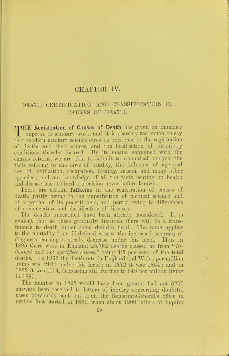 CHAPTEE IV. DEATH CERTIFICATION AND CLASSIFICATION OF CAUSES OF DEATH. mHE Registration of Causes of Death lias given an immense JL impetus to sanitary Avork, and it is scarcely too much to say that modern sanitary science owes its existence to the registration of deaths and their causes, and the localisation of insanitary conditions thereby insured. By its means, conjoined with the census returns, we are able to submit to numerical analysis the facts relating to the laws of vitality, the influence of age and sex, of civilization, occupation, locality, season, and many other agencies; and our knowledge of all the facts bearing on health and disease has attained a precision never before known. There are certain fallacies in the registration of causes of death, partly owing to the imperfection of medical science and of a portion of its practitioners, and partly owing to diflferences of nomenclature and classification of diseases. The deaths uncertified have been already considered. It is evident that as these gradually diminish there will be a trans- ference to death under some definite head. The same applies to the mortality from ill-defined causes, the increased accuracy of diagnosis causing a steady decrease under this head. Thus in 1895 there were in England 25,762 deaths classed as from ill- defined and not specified causes being 45 per cent, of the total deaths. In 1862 the death-rate in England and Wales per million living was 2104 under this head; in 1872 it was 1854; and in 1882 it was 1154, decreasing still further to 849 per million living in 1895. The number in 1895 would have been greater had not 5255 answers been received to letters of inquiry concerning doubtful cases previously sent out from the Registrar-General's office (a system first started in 1881, when about 1200 letters of inquiry