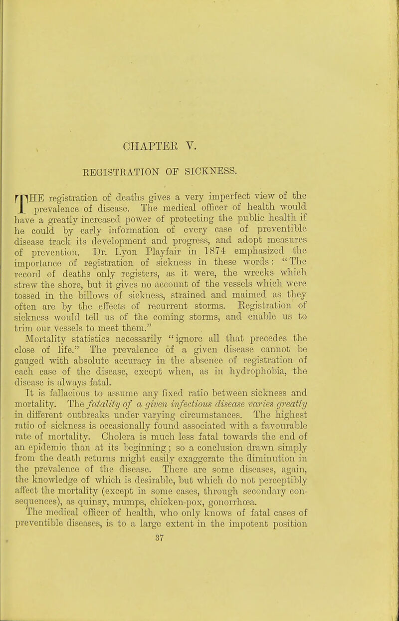 CHAPTEK V. REGISTRATION OF SICKNESS. rpHE registration of deaths gives a very imperfect view of the J_ prevalence of disease. The medical officer of health Avould have a greatly increased power of protecting the public health if he could by early information of every case of preventible disease track its development and progress, and adopt measures of prevention. Dr. Lyon Playfair in 1874 emphasized the importance of registration of sickness in these words:  The record of deaths only registers, as it were, the wrecks which strew the shore, but it gives no account of the vessels which were tossed in the billows of sickness, strained and maimed as they often are by the effects of recurrent storms. Kegistration of sickness would tell us of the coming storms, and enable us to trim our vessels to meet them. Mortality statistics necessarily ignore all that precedes the close of life. The prevalence of a given disease cannot be gauged with absolute accuracy in the absence of registration of each case of the disease, except when, as in hydrophobia, the disease is always fatal. It is fallacious to assume any fixed ratio between sickness and mortality. The fatality of a given infectious disease varies greatly in different outbreaks under varying circumstances. The highest ratio of sickness is occasionally found associated with a favourable rate of mortality. Cliolera is much less fatal towards the end of an epidemic than at its beginning; so a conclusion draAvn simply from the death returns might easily exaggerate the diminution in the prevalence of the disease. There are some diseases, again, the knowledge of which is desirable, but which do not perceptibly affect the mortality (except in some cases, through secondary con- sequences), as quinsy, mumps, chicken-pox, gonorrhoea. The medical officer of health, who only knows of fatal cases of preventible diseases, is to a large extent in the impotent position