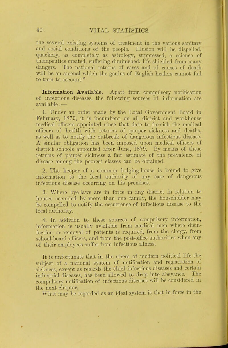 the several existing systems of treatment in the various sanitary and social conditions of the people. Illusion will be dispelled, quackery, as completely as astrology, suppressed, a science of tlierapeutics created, suflering diminished, life shielded from many dangers. The national returns of cases and of causes of death will be an arsenal which the genius of English healers cannot fail to turn to account. Information Available. Apart from compulsory notification of infectious diseases, the following sources of information are available :— 1. Under an order made by the Local Government Board in February, 1879, it is incumbent on all district and workhouse medical officers appointed since that date to furnish the medical officers of health with returns of pauper sickness and deaths, as well as to notify the outbreak of dangerous infectious disease. A similar obligation has been imposed upon medical officers of district schools appointed after June, 1879. By means of these returns of pauper sickness a fair estimate of the prevalence of disease among the poorest classes can be obtained. 2. The keeper of a common lodging-house is bound to give information to the local authority of any case of dangerous infectious disease occurring on his premises. 3. Where bye-laws are in force in any district in relation to houses occupied by more than one family, the householder may be compelled to notify the occurrence of infectious disease to the local authority. 4. In addition to these sources of compulsory information, information is usually available from medical men where disin- fection or removal of patients is required, from the clergy, from school-board officers, and from the post-office authorities when any of their emj^loyees suffer from infectious illness. It is unfortunate that in the stress of modern political life the subject of a national system of notification and registration of sickness, except as regards the chief infectious diseases and certain industrial diseases, has been allowed to drop into abeyance. The compulsory notification of infectious diseases will be considered in the next chapter. What may be regarded as an ideal system is that in force in tlie