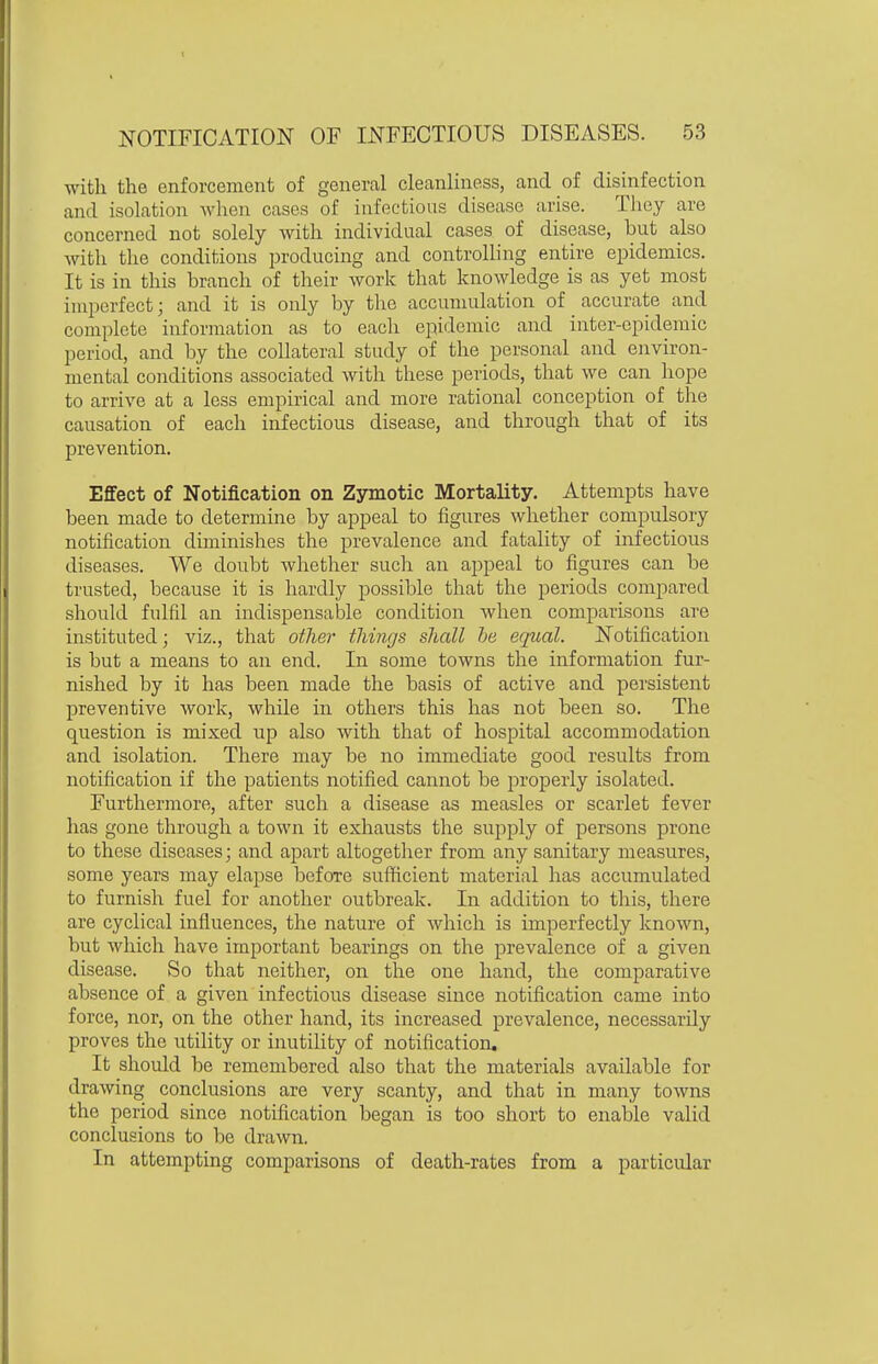 with the enforcement of general cleanliness, and of disinfection and isolation wlien cases of infectious disease arise. They are concerned not solely with individual cases of disease, but also with the conditions producing and controlling entire epidemics. It is in this branch of their work that knowledge is as yet most imperfect- and it is only by the accumulation of accurate and complete information as to each epiiiemic and inter-epidemic period, and by the collateral study of the personal and environ- mental conditions associated with these periods, that we can hope to arrive at a less empirical and more rational conception of the causation of each infectious disease, and through that of its prevention. Effect of Notification on Z3rmotic Mortality. Attempts have been made to determine by appeal to figures whether compulsory notification diminishes the prevalence and fatality of infectious diseases. We doubt whether such an ai3peal to figures can be trusted, because it is hardly possible that the periods compared should fulfil an indispensake condition Avhen comparisons are instituted; viz., that other tilings shall he equal. Notification is but a means to an end. In some towns the information fur- nished by it has been made the basis of active and persistent preventive work, while in others this has not been so. The question is mixed up also with that of hospital accommodation and isolation. There may be no immediate good results from notification if the patients notified cannot be properly isolated. Furthermore, after such a disease as measles or scarlet fever has gone through a town it exhausts the suj^ply of persons prone to these diseases; and apart altogether from any sanitary measures, some years may elapse before sufficient material has accumulated to furnish fuel for another outbreak. In addition to this, there are cyclical influences, the nature of which is imperfectly known, but which have important bearings on the prevalence of a given disease. So that neither, on the one hand, the comparative absence of a given infectious disease since notification came into force, nor, on the other hand, its increased prevalence, necessarily proves the utility or inutility of notification. It should be remembered also that the materials available for drawing conclusions are very scanty, and that in many towns the period since notification began is too short to enable valid conclusions to be drawn. In attempting comparisons of death-rates from a particular