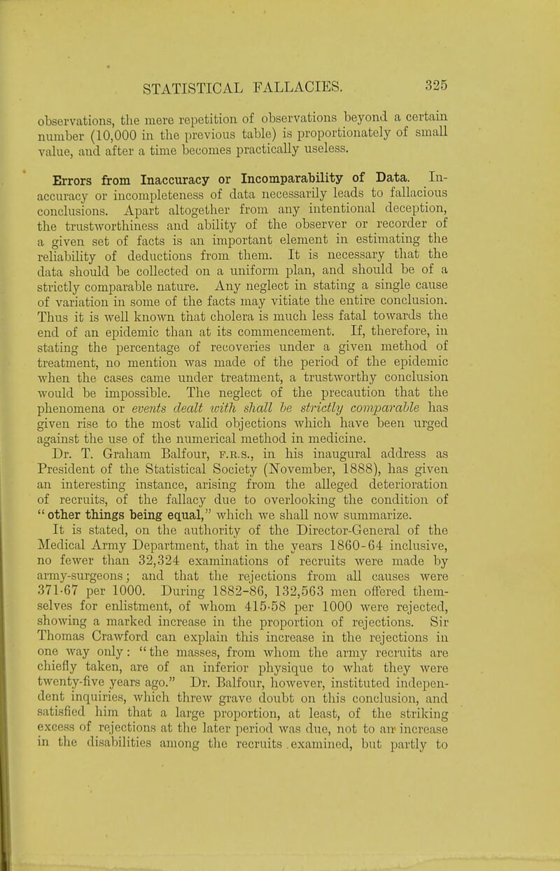 observations, the mere repetition of observations beyond a certain number (10,000 in tlie previous table) is proportionately of small value, and after a time becomes practically useless. Errors from Inaccuracy or Incomparability of Data. In- accuracy or incompleteness of data necessarily leads to fallacious conclusions. Apart altogether from any intentional deception, the trustworthiness and ability of the observer or recorder of a given set of facts is an important element in estimating the reUability of deductions from them. It is necessary that the data should be collected on a uniform plan, and should be of a strictly comparable nature. Any neglect in stating a single cause of variation in some of the facts may vitiate the entire conclusion. Thus it is Avell known that cholera is much less fatal towards the end of an epidemic than at its commencement. If, therefore, in stating the j^ercentage of recoveries under a given method of treatment, no mention was made of the period of the epidemic when the cases came under treatment, a trustworthy conclusion would be impossible. The neglect of the precaution that the phenomena or events dealt loitli shall he strictly comparable has given rise to the most valid objections which have been urged against the use of the numerical method in medicine. Dr. T. Graham Balfour, f.r.s., in his inaugural address as President of the Statistical Society (I^ovember, 1888), has given an interesting instance, arising from the alleged deterioration of recruits, of the fallacy due to overlooking the condition of other things being equal, which we shall now summarize. It is stated, on the authority of the Director-General of the Medical Army Department, that in the years 1860-64 inclusive, no fewer than 32,324 examinations of recruits Avere made by army-surgeons; and that the rejections from all causes were 371-67 per 1000. During 1882-86, 132,563 men offered them- selves for enlistment, of whom 415-58 per 1000 were rejected, showing a marked increase in the proportion of rejections. Sir Thomas Crawford can explain this increase in the rejections in one way only:  the masses, from wliom the army recruits are chiefly taken, are of an inferior johysique to what they were twenty-five years ago. Dr. Balfour, however, instituted indepen- dent inquiries, which threw grave doubt on this conclusion, and .satisfied him that a large proportion, at least, of the striking excess of rejections at tlie later period was due, not to an- increase in the disabilities among tlie recruits .examined, but partly to