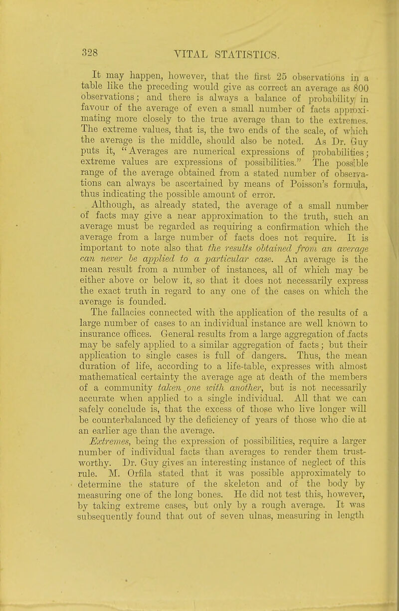 It may liapiDen, however, that tlie hrst 25 observations in a table lilve the preceding woiild give as correct an average as 800 observations; and there is always a balance of probalnlity in favour of the average of even a small number of facts approxi- mating more closely to the true average than to the extremes. The extreme values, that is, the two ends of the scale, of Avliich the average is the middle, should also be noted. As Dr. Guy puts it, Averages are numerical expressions of ])robabilities; extreme values are expressions of possibilities. The possible range of the average obtained from a stated number of observa- tions can always be ascertained by means of Poisson's formula, thus indicating the possible amount of error. Although, as already stated, the average of a small number of facts may give a near approximation to the truth, such an average must be regarded as requiring a confirmation which the average from a large number of facts does not require. It is important to note also that the results obtained from an average can never he applied to a partimlar case. An average is the mean result from a number of instances, all of which may be either above or below it, so that it does not necessarily express the exact truth in regard to any one of the cases on which the average is founded. The fallacies connected with the application of the results of a large number of cases to an individual instance are well known to insurance offices. General results from a large aggregation of facts may be safely applied to a similar aggregation of facts; but then- application to single cases is full of dangers. Thus, the mean duration of life, according to a life-table, expresses with almost mathematical certainty the average age at death of the members of a community taken. one loith another, but is not necessarily accurate when apj^lied to a single individual. All that we can safely conclude is, that the excess of those who live longer will be counterbalanced by the deficiency of j^ears of those who die at an earlier age than the average. Extremes, being the expression of possibilities, require a larger number of individual facts than averages to render them trust- worthy. Dr. Guy gives an interesting instance of neglect of this rule. M. Orfila stated that it was possible approximately to determine the stature of the skeleton and of the body by measuring one of the long bones. He did not test this, however, by taking extreme cases, but only by a rough average. It was subsequently found that out of seven ulnas, measuring in length