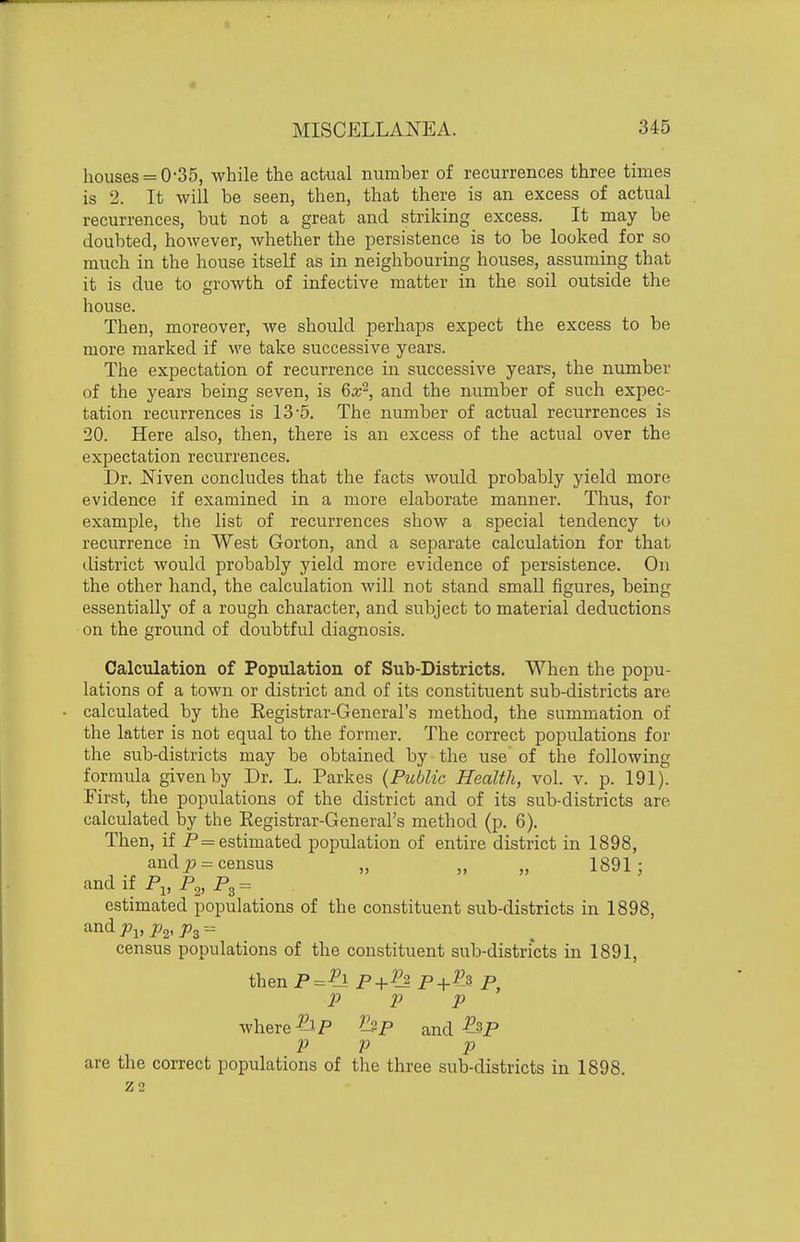 houses = 0-35, while the actual number of recurrences three times is 2. It will be seen, then, that there is an excess of actual recurrences, but not a great and striking excess. It may be doubted, however, whether the persistence is to be looked for so much in the house itself as in neighbouring houses, assuming that it is due to growth of infective matter in the soil outside the house. Then, moreover, we should perhaps expect the excess to be more marked if we take successive years. The expectation of recurrence in successive years, the number of the years being seven, is 6a;^, and the number of such expec- tation recurrences is 13'5. The number of actual recurrences is 20. Here also, then, there is an excess of the actual over the expectation recurrences. Dr. Niven concludes that the facts would probably yield more evidence if examined in a more elaborate manner. Thus, for example, the list of recurrences show a special tendency to recurrence in West Gorton, and a separate calculation for that district would probably yield more evidence of persistence. On the other hand, the calculation will not stand small figures, being essentially of a rough character, and subject to material deductions on the ground of doubtful diagnosis. Calculation of Population of Sub-Districts. When the popu- lations of a town or district and of its constituent sub-districts are calculated by the Eegistrar-General's method, the summation of the latter is not equal to the former. The correct populations for the sub-districts may be obtained by the use of the following fornmla given by Dr. L. Parkes {Public Health, vol. v. p. 191). First, the populations of the district and of its sub-districts are calculated by the Registrar-General's method (p. 6). Then, if P = estimated population of entire district in 1898, and ^-census „ „ „ 1891; andif P„ P^, ^3 = estimated populations of the constituent sub-districts in 1898, census populations of the constituent sub-districts in 1891, thenP=-?l P+P^ P+P^i P, P P P where-?^P p and-^P P p p are the correct populations of the three sub-districts in 1898. Z2