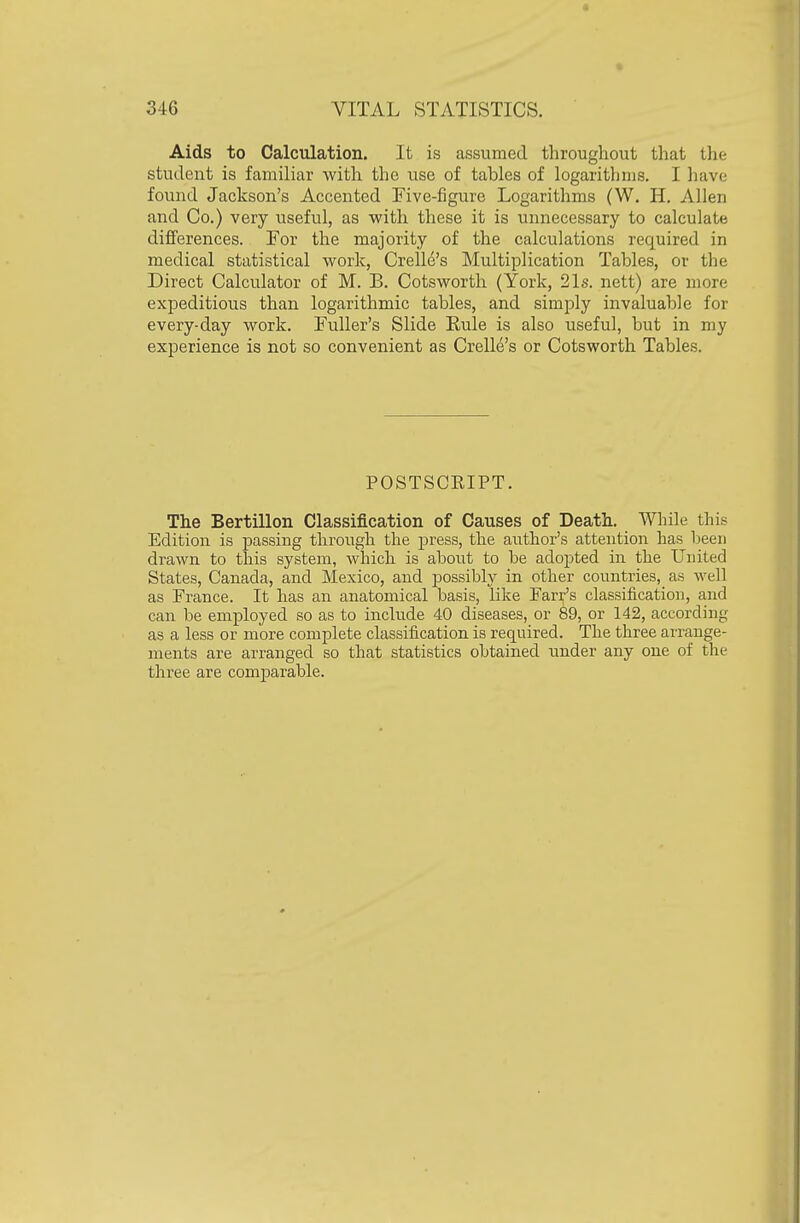 Aids to Calculation. It is assumed throughout that tlie student is familiar with the use of tables of logarithms. I have found Jackson's Accented Five-figure Logarithms (W. H. Allen and Co.) very useful, as with these it is unnecessary to calculate differences. For the majority of the calculations required in medical statistical work, Crelle's Multiplication Tables, or the Direct Calculator of M. B. Cotsworth (York, 21s. nett) are more expeditious than logarithmic tables, and simply invaluable for every-day work. Fuller's Slide Rule is also useful, but in my experience is not so convenient as Crelle's or Cotsworth Tables. POSTSCEIPT. The Bertillon Classification of Causes of Death. While this Edition is passing through the press, the author's attention has been drawn to this system, which is about to be adopted in the United States, Canada, and Mexico, and possibly in other countries, as well as France. It has an anatomical basis, like Farr's classification, and can be employed so as to include 40 diseases, or 89, or 142, according as a less or more complete classification is required. The three arrange- ments are arranged so that statistics obtained under any one of the three are comparable.