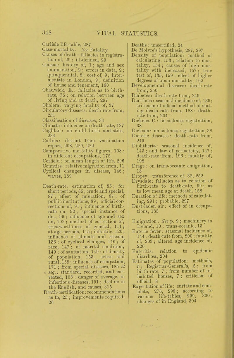 Carlisle life-table, 287 Case-mortality. See Fatality Causes of death: fallacies in registra- tion of, 29 ; ill-deliiied, 29 Census: history of, 1 ; age and sex enumeration, 2 ; errors in data, 2 ; quinquennial, 8; cost of, 9; inter- mediate in London, 9 ; definition of house and tenement, 160 Chadwick, E.: fallacies as to birth- rate, 75 ; on relation between age of living and at death, 297 Cholera: varying fatality of, 37 Circulatory diseases: death-rate from, 251 Classification of diseases, 34 Climate: influence on death-rate, 137 Coglilan: on child-birth statistics, 234 Collins: dissent from vaccination report, 208, 220, 222 Comparative mortality figures, 108 ; in different occupations, 175 Corfield: on mean length of life, 296 Counties: relative migration from, 11 Cyclical changes in disease, 146; waves, 189 Death-rate: estimation of, 85 ; for short periods, 85 ; crude and special, 87 ; effect of migration, 87 ; of public institutions, 89 ; official cor- rections of, 91 ; influence of birth- rate on, 92 ; special instance of do., 99 ; influence of age and sex on, 102 ; method of correction of, trustworthiness of general. 111; at age-periods, 115 ; infantile, 120; influence of climate and season, 136 ; of cyclical changes, 146 ; of race, 147 ; of marital condition, 149 ; of sanitation, 149 ; of density of population, 153, urban and rural, 155; influence of occupation, 171 ; from special diseases, 185 et ( scq.; standard, recorded, and cor- rected, 108 ; danger of average, in infectious diseases, 191 ; decline in the English, and causes, 315 Death-certification: recommendations as to, 25 ; improvements required, 26 Deaths: uncertified, 24 De Moivre's hypothesis, 287, 297 Density of ]joi)ulation: method of calculating, 153 ; relation to mor- tality, 154 ; causes of high mor- tality with increased, 157 ; true test of, 135, 159 ; efl'ect of higher degrees of upon mortality, 162 Developmental diseases: death-rate from, 250 Diabetes: death-rate from, 249 Diarrhcea: seasonal incidence of, 139; criticism of official method of stat- ing death-rate from, 188 ; death- rate from, 204 Dickens, C: on sickness registration, 38 Dickson: on sickness registration, 38 Dietetic diseases : death - rate from, 249 Diphtheria: seasonal incidence of, 143 ; and law of periodicity, 147 ; death-rate 'from, 196 ; fatality of, 198 Drage: on trans-oceanic emigration, 13 Dropsy: transference of, 32, 252 Drysdale: fallacies as to relation of birth-rate to death-rate, 99 ; as to low mean age at death, 158 Duration of life: methods of calculat- ing, 291; probable, 297 Dust-laden air: effect of in occupa- tions, 183 Emigi-ation: See p. 9 ; machinery in Ireland, 10 ; trans-oceanic, 13 Enteric fever: seasonal incidence of, 144 : death-rate from, 200 ; fatality of, 203 ; altered age incidence of, 220 Enteritis: relation to epidemic diarrhoea, 204 Estimates of population: methods, 5 ; Registrar-General's, 5 ; from birth-rate, 7 ; from number of in- habited houses, 7; criticism of official, 8 Expectation of life : curtate and com- Ijlete, 276, 298 ; according to various life-tables, 299, 300 ; changes of in England, 304