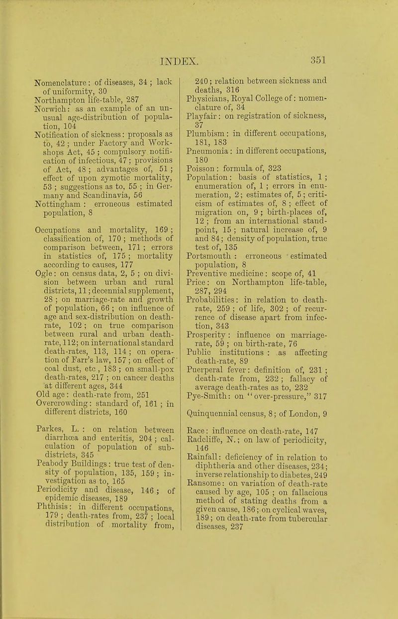 Nomenclatiiro: of diseases, 34 ; lack of uniformity, 30 Northampton life-table, 287 Norwich: as an example of an un- usual age-distribution of popula- tion, 104 Notification of sickness: proposals as to, 42 ; under Factory and Work- shops Act, 45 ; compulsory notifi- cation of infectious, 47 ; provisions of Act, 48 ; advantages of, 51 ; effect of upon zymotic mortality, 53 ; suggestions as to, 55 ; in Ger- many and Scandinavia, 56 Nottingham : erroueous estimated population, 8 Occupations and mortality, 169; classification of, 170 ; methods of comparison between, 171 ; errors in statistics of, 175 ; mortality according to causes, 177 Ogle: on census data, 2, 5 ; on divi- sion between urban and rural districts, 11; decennial supplement, 28 ; on marriage-rate and growth of population, 66 ; on influence of age and sex-distribution on death- rate, 102; on true comparison between rural and urban death- rate, 112; on international standard death-rates, 113, 114 ; on opera- tion of Farr's law, 157; on effect of coal dust, etc , 183 ; on small-pox death-rates, 217 ; on cancer deaths at different ages, 344 Old age: death-rate from, 251 Overcrowding: standard of, 161 ; in different districts, 160 Parkes, L. : on relation between diarrhoea and enteritis, 204 ; cal- culation of population of sub- districts, 345 Peabody Buildings: true test of den- sity of population, 135, 159 ; in- vestigation as to, 165 Periodicity and disease, 146; of epidemic diseases, 189 Phthisis: in different occupations, 179 ; deatli-rates from, 237 ; local distribution of mortality from, 240; relation between sickness and deaths, 316 Physicians, Royal College of: nomen- clature of, 34 Playfair: on registration of sickness, 37 Plumbism : in different occupations, 181, 183 Pneumonia: in different occupations, 180 Poisson : formula of, 323 Population: basis of statistics, 1 ; enumeration of, 1 ; errors in enu- meration, 2; estimates of, 5; criti- cism of estimates of, 8 ; effect of migration on, 9 ; birth-places of, 12 ; from an international stand- point, 15 ; natural increase of, 9 and 84; density of population, true test of, 135 Portsmouth : erroneous ' estimated population, 8 Preventive medicine: scope of, 41 Price: on Northampton life-table, 287, 294 Probabilities: in relation to death- rate, 259 ; of life, 302 ; of recur- rence of disease apart from infec- tion, 343 Prosperity: influence on marriage- rate, 59 ; on birth-rate, 76 Public institutions : as affecting death-rate, 89 Puerperal fever: definition of, 231 ; death-rate from, 232; fallacy of average death-rates as to, 232 Pye-Smith: on over-pressure, 317 Quinquennial census, 8; of London, 9 Race: influence on death-rate, 147 Radcliffe, N.; on law of periodicity, 146 Rainfall: deficiency of in relation to diphtheria and other diseases, 234; inverse relationship to diabetes, 249 Ransome: on variation of death-rate caused by age, 105 ; on fallacious method of stating deaths from a given cause, 186; on cyclical waves, 189; on death-rate from tubercular diseases, 237