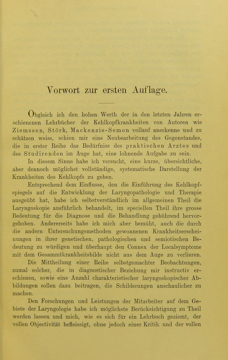 Obgleich ich den hohen Werth der in den letzten Jahren er- schienenen Lehrbücher der Kehlkopfkrankheiten von Autoren wie Ziemssen, Stork, Mackenzie-Semon vollauf anerkenne und zu schätzen weiss, schien mir eine Neubearbeitung des Gegenstandes, die in erster Reihe das Bedürfniss des praktischen Arztes und des Studirenden im Auge hat, eine lohnende Aufgabe zu sein. In diesem Sinne habe ich versucht, eine kurze, übersichtliche, aber dennoch möglichst vollständige, systematische Darstellung der Krankheiten des Kehlkopfs zu geben. Entsprechend dem Einflüsse, den die Einführung des Kehlkopf- spiegels auf die Entwicklung der Laryngopathologie und Therapie ausgeübt hat, habe ich selbstverständlich im allgemeinen Theil die Laryngoskopie ausführlich behandelt, im speciellen Theil ihre grosse Bedeutung für die Diagnose und die Behandlung gebührend hervor- gehoben. Andererseits habe ich mich aber bemüht, auch die durch die andern üntersuchungsmethoden gewonnenen Krankheitserschei- nungen in ihrer genetischen, pathologischen und semiotischen Be- deutung zu würdigen und überhaupt den Connex der Localsymptome mit dem Gesammtkrankheitsbilde nicht aus dem Auge zu verlieren. Die Mittheilung einer Reihe selbstgemachter Beobachtungen, zumal solcher, die in diagnostischer Beziehung mir instructiv er- schienen, sowie eine Anzahl charakteristischer laryngoskopischer Ab- bildungen sollen dazu beitragen, die Schilderungen anschaulicher zu machen. Den Forschungen und Leistungen der Mitarbeiter auf dem Ge- biete der Laryngologie habe ich möglichste Berücksichtigung zu Theil werden lassen und mich, wie es sich für ein Lehrbuch geziemt, der vollen Objectivität befleissigt, ohne jedoch einer Kritik und der vollen