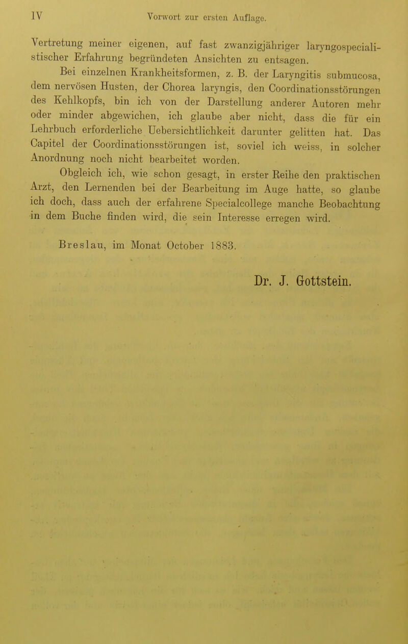 Vertretung meiner eigenen, auf fast zwanzigjähriger laryngospeciali- stischer Erfahrung begründeten Ansichten zu entsagen. Bei einzelnen Krankheitsformen, z. B. der Laryngitis submucosa, dem nervösen Husten, der Chorea laryngis, den Coordinationsstörungen des Kehlkopfs, bin ich von der Darstellung anderer Autoren mehr oder minder abgewichen, ich glaube aber nicht, dass die für ein Lehrbuch erforderliche Uebersichtlichkeit darunter gelitten hat. Das Capitel der Coordinationsstörungen ist, soviel ich weiss, in solcher Anordnung noch nicht bearbeitet worden. Obgleich ich, wie schon gesagt, in erster Reihe den praktischen Arzt, den Lernenden bei der Bearbeitung im Auge hatte, so glaube ich doch, dass auch der erfahrene Specialcollege manche Beobachtung in dem Buche finden wird, die sein Interesse erregen wird. Breslau, im Monat October 1883.