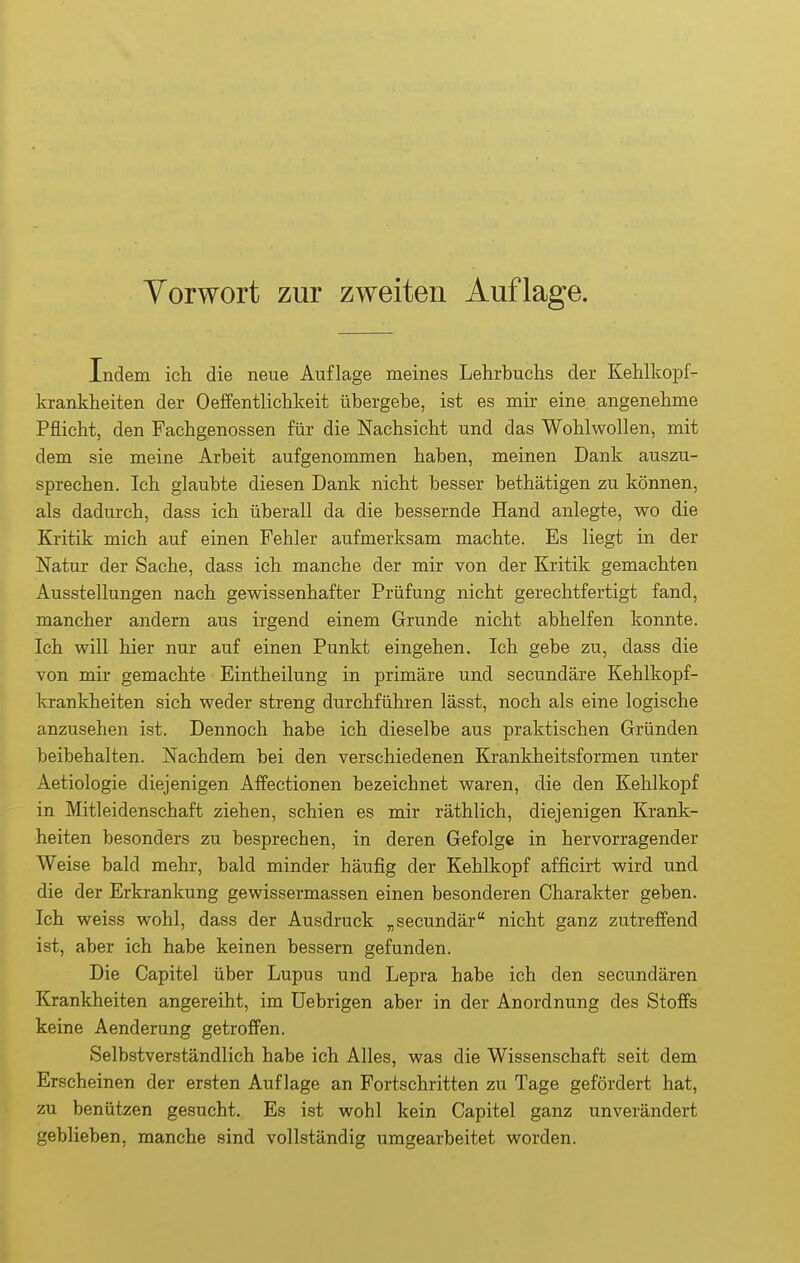 Indem ich die neue Auflage meines Lehrbuchs der Kehlkopf- krankheiten der Oeffentlichkeit übergebe, ist es mir eine angenehme Pflicht, den Fachgenossen für die Nachsicht und das Wohlwollen, mit dem sie meine Arbeit aufgenommen haben, meinen Dank auszu- sprechen. Ich glaubte diesen Dank nicht besser bethätigen zu können, als dadurch, dass ich überall da die bessernde Hand anlegte, wo die Kritik mich auf einen Fehler aufmerksam machte. Es liegt in der Natur der Sache, dass ich manche der mir von der Kritik gemachten Ausstellungen nach gewissenhafter Prüfung nicht gerechtfertigt fand, mancher andern aus irgend einem Grunde nicht abhelfen konnte. Ich will hier nur auf einen Punkt eingehen. Ich gebe zu, dass die von mir gemachte Eintheilung in primäre und secundäre Kehlkopf- krankheiten sich weder streng durchführen lässt, noch als eine logische anzusehen ist. Dennoch habe ich dieselbe aus praktischen Gründen beibehalten. Nachdem bei den verschiedenen Krankheitsformen unter Aetiologie diejenigen Affectionen bezeichnet waren, die den Kehlkopf in Mitleidenschaft ziehen, schien es mir räthlich, diejenigen Krank- heiten besonders zu besprechen, in deren Gefolge in hervorragender Weise bald mehr, bald minder häufig der Kehlkopf afficirt wird und die der Erkrankung gewissermassen einen besonderen Charakter geben. Ich weiss wohl, dass der Ausdruck „secundär nicht ganz zutreffend ist, aber ich habe keinen bessern gefunden. Die Capitel über Lupus und Lepra habe ich den secundären Krankheiten angereiht, im Uebrigen aber in der Anordnung des Stoffs keine Aenderung getroffen. Selbstverständlich habe ich Alles, was die Wissenschaft seit dem Erscheinen der ersten Auflage an Fortschritten zu Tage gefördert hat, zu benützen gesucht. Es ist wohl kein Capitel ganz unverändert geblieben, manche sind vollständig umgearbeitet worden.