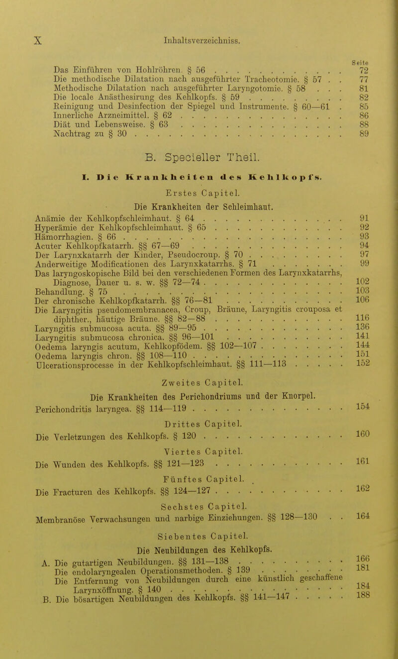 Seite Das Einführen von Hohlröhren. § 56 72 Die methodische Dilatation nach ausgeführter Tracheotomie. § 57 . . 77 Methodische Dilatation nach ausgeführter Laryngotomie. § 58 . . . 81 Die locale Anästhesirung des Kehlkopfs. § 59 82 Reinigung und Desinfection der Spiegel und Instrumente. § 60—61 . 85 Innerliche Arzneimittel. § 62 86 Diät und Lebensweise. § 63 88 Nachtrag zu § 30 89 B. Specieller Theil. I. Die Krankheiten des Kehlkopfs. Erstes Capitel. Die Krankheiten der Schleimhaut. Anämie der Kehlkopfschleimhaut. § 64 91 Hyperämie der Kehlkopfschleimhaut. § 65 92 Hämorrhagien. § 66 93 Acuter Kehlkopfkatarrh. §§ 67—69 94 Der Larynxkatarrh der Kinder, Pseudocroup. § 70 97 Anderweitige Modificationen des Larynxkatarrhs. § 71 99 Das laryngoskopische Bild bei den verschiedenen Formen des Larynxkatarrhs, Diagnose, Dauer u. s. w. §§ 72—74 102 Behandlung. § 75 103 Der chronische Kehlkopfkatarrh. §§ 76—81 106 Die Lai7ngitis pseudomembranacea, Croup, Bräune, Laryngitis crouposa et diphther., häutige Bräune. §§ 82-88 116 Laryngitis submucosa acuta. §§ 89—95 136 Laryngitis submucosa chronica. §§ 96—101 141 Oedema laryngis acutum, Kehlkopfödem. §§ 102—107 144 Oedema laryngis chron. §§ 108—110 151 ülcerationsprocesse in der Kehlkopfschleimhaut. §§ 111—113 152 Zweites Capitel. Die Krankheiten des Perichondriums und der Knorpel. Perichondritis laryngea. §§ 114—119 Iö4 Drittes Capitel. Die Verletzungen des Kehlkopfs. § 120 160 Viertes Capitel. Die Wunden des Kehlkopfs. §§ 121—123 161 Fünftes Capitel. Die Fracturen des Kehlkopfs. §§ 124—127 162 Sechstes Capitel. Membranöse Verwachsungen und narbige Einziehungen. §§ 128—130 . . 164 Siebentes Capitel. Die Neubildungen des Kehlkopfs. A. Die gutartigen Neubildungen. §§ 131—138 foo Die endolaryngealen Operationsmethoden. § 139 ^ a- ' Die Entfernung von Neubildungen durch eine künstlich geschattene Larynxöifnung. § 140 • B. Die bösartigen Neubildungen des Kehlkopfs. §§ 141—147 iöö