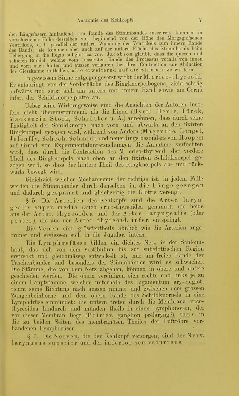 den Längsfasern hinlaufend, am Rande des Stimmbandes inseriren, kommen m verschiedener Höhe desselben vor, beginnend von der Höhe des Morgagni'schen Ventrikels d. h. parallel der untern Wandung des Ventrikels zum innern Rande des Bands- sie kommen aber auch auf der untern Fläche des Stimmbands beim üeberwang'in die Regio subglottica vor. Jacobson glaubt, dass die queren und schiefen Bündel, welche vom äussersten Rande des Processus vocalis von innen und vorn nach hinten und aussen verlaufen, bei ihrer Contraction zur Abduction der Giesskanue mithelfen, also erweiternd auf die Stimmritze wirken. In gewissem Sinne entgegengesetzt wirkt der M. crico-thyreoid. Er entspringt von der Vorderfläclie des Eingknorpelbogens, zieht schräg aufwäi-ts und setzt sich am untern und innern Rand sowie am Cornu infer. der Schikiknorpelplatte an. Ueber seine Wirkungsweise sind die Ansichten der Autoren inso- fern nicht übereinstimmend, als die Einen (Hyrtl, Henle, Türck, M a c k e n z i e, Stork, S c h r ö 11 e r u. A.) annehmen, dass durch seine Thätigkeit der Schiklknorpel nach vorn und abwärts an den fixirten Ringknorpel gezogen wird, während von Andern (IVIagendie, Longet, Jelenffy, Schech,Schmidt und neuerdings besonders von H o o p e r) auf Grund von Experimentaluntersuchungen die Annahme verfochten wird, dass durch die Contraction des M. crico-thyreoid. der vordere Theil des Ringknorpels nach oben an den fixirten Schildknorpel ge- zogen wird, so dass der hintere Theil des Ringknorpels ab- und rück- wärts bewegt wird. Gleichviel welcher Mechanismus der richtige ist, in jedem Falle werden die Stimmbänder durch denselben in die Länge gezogen und dadurch gespannt und gleichzeitig die Glottis verengt. § 5. Die Arterien des Kehlkopfs sind die Art er. laryn- gealis super, media (auch crico-thyreoidea genannt), die beide aus der Arter. thyreoidea imd der Arter. laryngealis (oder poster.), die aus der Art er. thyreo id. infer. entspringt. Die Venen sind grösstentheils ähnlich wie die Arterien ange- ordnet und ergiessen sich in die Jugular. intern. Die Lymphgefässe bilden ein dichtes Netz in der Schleim- haut, das sich von dem Yestibulum bis zur subglottischen Region erstreckt und gleichmässig entwickelt ist, nur am freien Rande der Taschenbänder und besonders der Stimmbänder wird es schwächer. Die Stämme, die von dem Netz abgehen, können in obere und untere geschieden werden. Die obern vereinigen sich rechts und links je zu einem Hauptstamme, welcher unterhalb des Ligamentum ary-epiglot- ticum seine Richtung nach aussen nimmt und zwischen dem grossen Zungenbeinhorne und dem obern Rande des Schildknorpels in eine Lymphdrüse einmündet; die untern treten durch die Membrana crico- thyreoidea hindurch und münden theils in einen Lymphknoten, der vor dieser Membran liegt (Poirier, ganglion prelarynge), theils in die zu beiden Seiten des membranösen Theiles der Luftröhre vor- handenen, Lymphdrüsen. § 6. Die Nerven, die den Kehlkopf versorgen, sind der Nerv, laryngeus superior und der inferior seu recurrens.