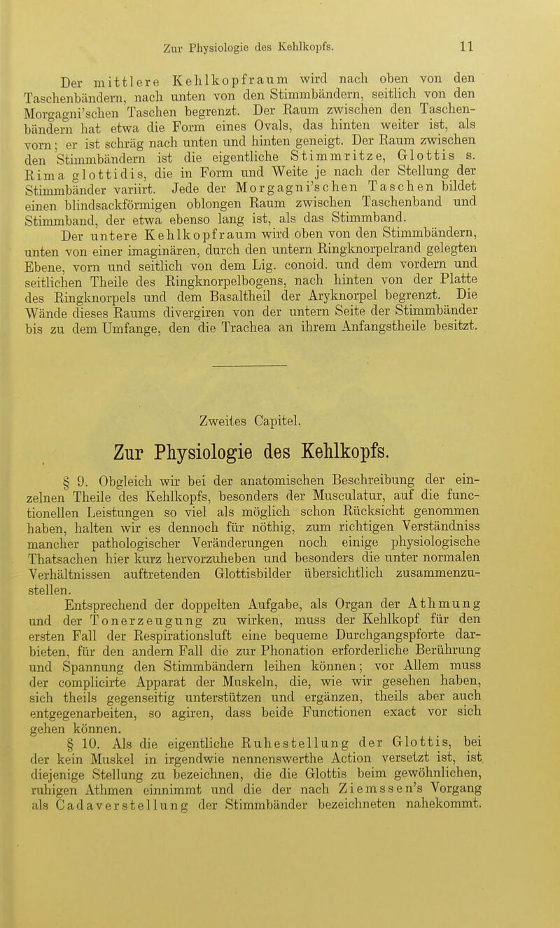 Der mittlere Kehlkopf räum wird nach oben von den Taschenbändern, nach unten von den Stimmbändern, seitlich von den Morgagni'schen Taschen begrenzt. Der Kaum zwischen den Taschen- bändern hat etwa die Form eines Ovals, das hinten weiter ist, als vorn; er ist schräg nach unten und hinten geneigt. Der Raum zwischen den Stimmbändern ist die eigentliche Stimmritze, Glottis s. Rima glottidis, die in Form und Weite je nach der Stellung der Stimmbänder variirt. Jede der Morgagni'schen Taschen bildet einen blindsackförmigen oblongen Raum zwischen Taschenband und Stimmband, der etwa ebenso lang ist, als das Stimmband. Der untere Kehlkopfraum wird oben von den Stimmbändern, unten von einer imaginären, durch den untern Ringknorpelrand gelegten Ebene, vorn und seitlich von dem Lig. conoid. und dem vordem und seitlichen Theile des Ringknorpelbogens, nach hinten von der Platte des Ringknorpels und dem Basaltheil der Aryknorpel begrenzt. Die Wände dieses Raums divergiren von der untern Seite der Stimmbänder bis zu dem Umfange, den die Trachea an ihrem Anfangstheile besitzt. Zweites Capitel. Zur Physiologie des Kehlkopfs. § 9. Obgleich wir bei der anatomischen Beschreibung der ein- zelnen Theile des Kehlkopfs, besonders der Musculatur, auf die func- tionellen Leistungen so viel als möglich schon Rücksicht genommen haben, halten wir es dennoch für nöthig, zum richtigen Verständniss mancher pathologischer Veränderungen noch einige physiologische Thatsachen hier kurz hervorzuheben und besonders die unter normalen Verhältnissen auftretenden Glottisbilder übersichtlich zusammenzu- stellen. Entsprechend der doppelten Aufgabe, als Organ der Athmung und der Tonerzeugung zu wirken, muss der Kehlkopf für den ersten Fall der Respirationsluft eine bequeme Durchgangspforte dar- bieten, für den andern Fall die zur Phonation erforderliche Berührung und Spannung den Stimmbändern leihen können; vor Allem muss der complicii-te Apparat der Muskeln, die, wie wir gesehen haben, sich theils gegenseitig unterstützen und ergänzen, theils aber auch entgegenarbeiten, so agiren, dass beide Functionen exact vor sich gehen können. § 10. Als die eigentliche Ruhestellung der Glottis, bei der kein Muskel in irgendwie nennenswerthe Action versetzt ist, ist diejenige Stellung zu bezeichnen, die die Glottis beim gewöhnlichen, ruhigen Athmen einnimmt und die der nach Ziemssen's Vorgang als Cadaver Stellung der Stimmbänder bezeichneten nahekommt.