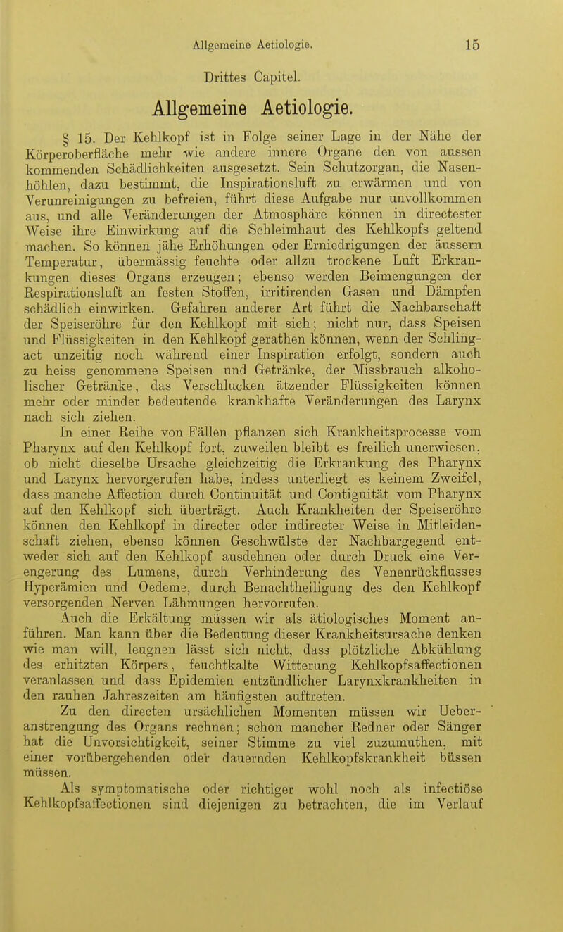 Drittes Capitel. Allgemeine Aetiologie. § 15. Der Kehlkopf ist in Folge seiner Lage in der Nähe der Körperoberfläche mehr wie andere innere Organe den von aussen kommenden Schädlichkeiten ausgesetzt. Sein Schutzorgan, die Nasen- höhlen, dazu bestimmt, die Inspirationsluft zu erwärmen und von Verunreinigungen zu befreien, führt diese Aufgabe nur unvollkommen aus, und alle Veränderungen der Atmosphäre können in directester Weise ihre Einwirkung auf die Schleimhaut des Kehlkopfs geltend machen. So können jähe Erhöhungen oder Erniedrigungen der äussern Temperatur, übermässig feuchte oder allzu trockene Luft Erkran- kungen dieses Organs erzeugen; ebenso werden Beimengungen der Respirationsluft an festen Stoffen, irritirenden Gasen und Dämpfen schädlich einwirken. Gefahren anderer Art führt die Nachbarschaft der Speiseröhre für den Kehlkopf mit sich; nicht nur, dass Speisen und Flüssigkeiten in den Kehlkopf gerathen können, wenn der Schling- act unzeitig noch während einer Lispiration erfolgt, sondern auch zu heiss genommene Speisen und Getränke, der Missbrauch alkoho- lischer Getränke, das Verschlucken ätzender Flüssigkeiten können mehr oder minder bedeutende krankhafte Veränderungen des Larynx nach sich ziehen. In einer Reihe von Fällen pflanzen sich Krankheitsprocesse vom Pharynx auf den Kehlkopf fort, zuweilen bleibt es freilich unerwiesen, ob nicht dieselbe Ursache gleichzeitig die Erkrankung des Pharynx und Larynx hervorgerufen habe, indess unterliegt es keinem Zweifel, dass manche Affection durch Continuität und Contiguität vom Pharynx auf den Kehlkopf sich überträgt. Auch Krankheiten der Speiseröhre können den Kehlkopf in directer oder indirecter Weise in Mitleiden- schaft ziehen, ebenso können Geschwülste der Nachbargegend ent- weder sich auf den Kehlkopf ausdehnen oder durch Druck eine Ver- engerung des Lumens, durch Verhinderung des Venenrückflusses Hyperämien und Oedeme, durch Benachtheiligung des den Kehlkopf versorgenden Nerven Lähmungen hervorrufen. Auch die Erkältung müssen wir als ätiologisches Moment an- führen. Man kann über die Bedeutung dieser Krankheitsursache denken wie man will, leugnen lässt sich nicht, dass plötzliche Abkühlung des erhitzten Körpers, feuchtkalte Witterang Kehlkopfsaffectionen veranlassen und dass Epidemien entzündlicher Larynxkrankheiten in den rauhen Jahreszeiten am häufigsten auftreten. Zu den directen ursächlichen Momenten müssen wir üeber- anstrengung des Organs rechnen; schon mancher Redner oder Sänger hat die Unvorsichtigkeit, seiner Stimme zu viel zuzumuthen, mit einer vorübergehenden oder dauernden Kehlkopfskrankheit büssen müssen. Als symptomatische oder richtiger wohl noch als infectiöse Kehlkopfsaffectionen sind diejenigen zu betrachten, die im Verlauf