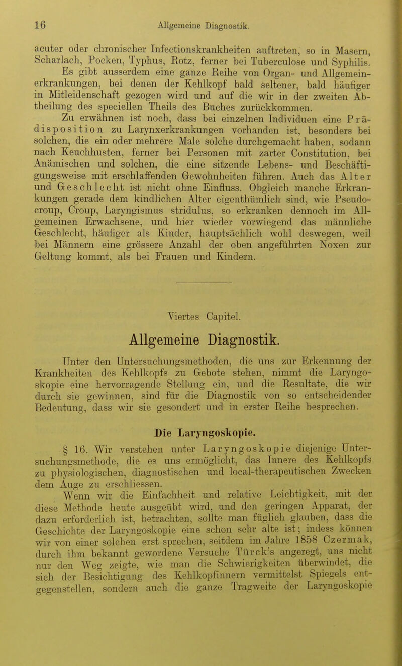 acuter oder chronischer Infectionskrankheiten auftreten, so in Masern, Scharlach, Pocken, Typhus, Rotz, ferner bei Tuberculose und Syphilis. Es gibt ausserdem eine ganze Reihe von Organ- und Allgemein- erkrankungen, bei denen der Kehlkopf bald seltener, bald häufiger in Mitleidenschaft gezogen wird und auf die wir in der zweiten Ab- theilung des speciellen Theils des Buches zurückkommen. Zu erwähnen ist noch, dass bei einzelnen Individuen eine Prä- disposition zu Larynxerkrankungen vorhanden ist, besonders bei solchen, die ein oder mehrere Male solche durchgemacht haben, sodann nach Keuclihusten, ferner bei Personen mit zarter Constitution, bei Anämischen und solchen, die eine sitzende Lebens- und Beschäfti- gungsweise mit erschlaffenden Gewohnheiten führen. Auch das Alter und Geschlecht ist nicht ohne Einfluss. Obgleich manche Erkran- kungen gerade dem kindlichen Alter eigenthümlich sind, wie Pseudo- croup, Croup, Laryngismus stridulus, so erkranken dennoch im All- gemeinen Erwachsene, und hier wieder vorwiegend das männliche Geschlecht, häufiger als Kinder, hauptsächlich wohl deswegen, weil bei Männern eine grössere Anzahl der oben angeführten Noxen zur Geltung kommt, als bei Frauen und Kindern. Viertes Capitel. Allgemeine Diagnostik. Unter den Untersuchungsmethoden, die uns zur Erkennung der Krankheiten des Kehlkopfs zu Gebote stehen, nimmt die Laryngo- skopie eine hervorragende Stellung ein, und die Resultate, die wir durch sie gewinnen, sind für die Diagnostik von so entscheidender Bedeutung, dass wir sie gesondert und in erster Reihe besprechen. Die Laryngoskopie. § 16. Wir verstehen unter Laryngoskopie diejenige Unter- suchungsmethode, die es uns ermöglicht, das Innere des Kehlkopfs zu physiologischen, diagnostischen und local-therapeutischen Zwecken dem Auge zu erschliessen. Wenn wir die Einfachheit und relative Leichtigkeit, mit der diese Methode heute ausgeübt wird, und den geringen Apparat, der dazu erforderlich ist, betrachten, sollte man füglich glauben, dass die Geschichte der Laryngoskopie eine schon sehr alte ist; indess können wir von einer solchen erst sprechen, seitdem im Jahre 1858 Czermak, durch ihm bekannt gewordene Versuche Ttirck's angeregt, uns nicht nur den Weg zeigte, wie man die Schwierigkeiten überwindet, die sich der Besichtigung des Kehlkopfinnern vermittelst Spiegels ent- gegenstellen, sondern auch die ganze Tragweite der Laiyngoskopie