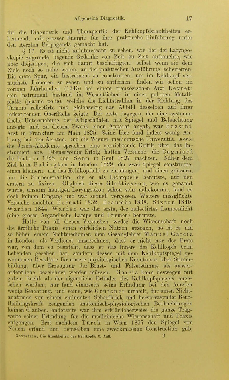 für die Diagnostik und Therapeutik der Kehlkopfskranklieiten er- kennend, mit grosser Energie für ihre praktische Einführung unter den Aerzten Propaganda gemacht hat. § 17. Es ist nicht uninteressant zu sehen, wie der der Laryngo- skopie zugrunde liegende Gedanke von Zeit zu Zeit auftauchte, wie aber diejenigen, die sich damit beschäftigten, selbst wenn sie dem Ziele noch so nahe waren, an der praktischen Ausführung scheiterten. Die erste Spur, ein Instrument zu construiren, um im Kehlkopf ver- muthete Tumoren zu sehen und zu entfernen, finden wir schon im vorigen Jahrhundert (1743) bei einem französischen Arzt Levret; sein Instrument bestand im Wesentlichen in einer polirten Metall- platte (plaque polie), welche die Lichtstrahlen in der Eichtung des Tumors reflectirte und gleichzeitig das Abbild desselben auf ihrer reflectirenden Oberfläche zeigte. Der erste dagegen, der eine systema- tische Untersuchung der Körperhöhlen mit Spiegel und Beleuchtung anregte und zu diesem Zweck einen Apparat angab, war Bozzini, Arzt in Frankfurt am Main 1825. Seine Idee fand indess wenig An- klang bei den Aerzten, und die Wiener medicinische Universität, sowie die Josefs-Akademie sprachen eine vernichtende Kritik über das In- strument aus. Ebensowenig Erfolg hatten Versuche, die Cagniard de Latour 1825 und Senn in Genf 1827 machten. Näher dem Ziel kam Babington in London 1829, der zwei Spiegel construirte, einen kleinern, um das Kehlkopfbild zu empfangen, und einen grössern, um die Sonnenstrahlen, die er als Lichtquelle benutzte, auf den erstem zu fixiren. Obgleich dieses Glottisskop, wie es genannt wurde, unserm heutigen Laryngoskop schon sehr nahekommt, fand es doch keinen Eingang und war schnell vergessen. Weitere missglückte Versuche machten Bernati 1832, Beaumes 1838, Sixton 1840, Warden 1844. Warden war der erste, der reflectirtes Lampenlicht (eine grosse Argand'sche Lampe und Prismen) benutzte. Hatte von all diesen Versuchen weder die Wissenschaft noch die ärztliche Praxis einen wirklichen Nutzen gezogen, so ist es um so höher einem Nichtmediciner, dem Gesanglelirer Manuel Garcia in London, als Verdienst anzurechnen, dass er nicht nur der Erste war, von dem es feststeht, dass er das Innere des Kehlkopfs beim Lebenden gesehen hat, sondern dessen mit dem Kehlkopfspiegel ge- wonnenen Resultate für unsere physiologischen Kenntnisse über Stimm- bildung, über Erzeugung der Brust- und Falsetstimme als ausser- ordentliche bezeichnet werden müssen. Garcia kann deswegen mit gutem Recht als der eigentliche Erfinder des Kehlkopfspiegels ange- sehen werden; nur fand einerseits seine Erfindung bei den Aerzten wenig Beachtung, und seine, wie Grützn er urtheilt, für einen Nicht- anatomen von einem eminenten Scharfblick und hervorragender Beur- theilungskraft zeugenden anatomisch-physiologischen Beobachtungen keinen Glauben, anderseits war ihm erklärlicherweise die ganze Trag- weite seiner Erfindung für die medicinische Wissenschaft und Praxis entgangen. Erst nachdem Türck in Wien 1857 den Spiegel von Neuem erfand und demselben eine zweckmässige Construction gab, Qottstein, Die Krankheiten des Kehlkopfs. 3. Ana. 2