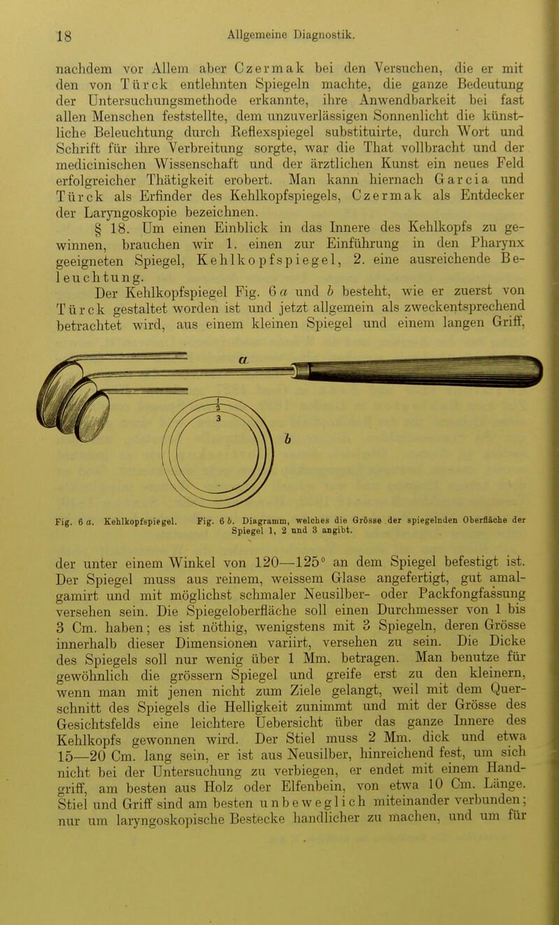 nachdem vor Allem aber Czermak bei den Versuchen, die er mit den von Türck entlehnten Spiegeln machte, die ganze Bedeutung der Untersuchungsmethode erkannte, ihre Anwendbarkeit bei fast allen Menschen feststellte, dem unzuverlässigen Sonnenlicht die künst- liche Beleuchtung durch Reflexspiegel substituirte, durch Wort und Schrift für ihre Verbreitung sorgte, war die That vollbracht und der medicinischen W^issenschaft und der ärztlichen Kunst ein neues Feld erfolgreicher Thätigkeit erobert. Man kann hiernach Garcia und Türck als Erfinder des Kehlkopfspiegels, Czermak als Entdecker der Laryngoskopie bezeichnen. § 18. Um einen Einblick in das Innere des Kehlkopfs zu ge- winnen, brauchen wir 1. einen zur Einführung in den Pharynx geeigneten Spiegel, Kehlkopfspiegel, 2. eine ausreichende Be- 1 euchtung. Der Kehlkopfspiegel Fig. 6 a und b besteht, wie er zuerst von Türck gestaltet worden ist und jetzt allgemein als zweckentsprechend betrachtet wird, aus einem kleinen Spiegel und einem langen Griff, Fig. 6 a. Kehlkopfspiegel. Fig. 6 6. Diagramm, welches die Grösse der spiegelnden Oberfläche der Spiegel 1, 2 nnd 3 angibt. der unter einem Winkel von 120—125° an dem Spiegel befestigt ist. Der Spiegel muss aus reinem, weissem Glase angefertigt, gut amal- gamirt und mit möglichst schmaler Neusilber- oder Packfongfassung versehen sein. Die Spiegeloberfläche soll einen Durchmesser von 1 bis 3 Cm. haben; es ist nöthig, wenigstens mit 3 Spiegeln, deren Grösse innerhalb dieser Dimensionen variirt, versehen zu sein. Die Dicke des Spiegels soll nur wenig über 1 Mm. betragen. Man benutze für gewöhnlich die grössern Spiegel und greife erst zu den kleinern, wenn man mit jenen nicht zum Ziele gelangt, weil mit dem Quer- schnitt des Spiegels die Helligkeit zunimmt und mit der Grösse des Gesichtsfelds eine leichtere Uebersicht über das ganze Innere des Kehlkopfs gewonnen wird. Der Stiel muss 2 Mm. dick und etwa 15—20 Cm. lang sein, er ist aus Neusilber, hinreichend fest, um sich nicht bei der Untersuchung zu verbiegen, er endet mit einem Hand- griff, am besten aus Holz oder Elfenbein, von etwa 10 Cm. Länge. Stiel und Griff sind am besten unbeweglich miteinander verbunden; nur um laryngoskopische Bestecke handlicher zu machen, und um für