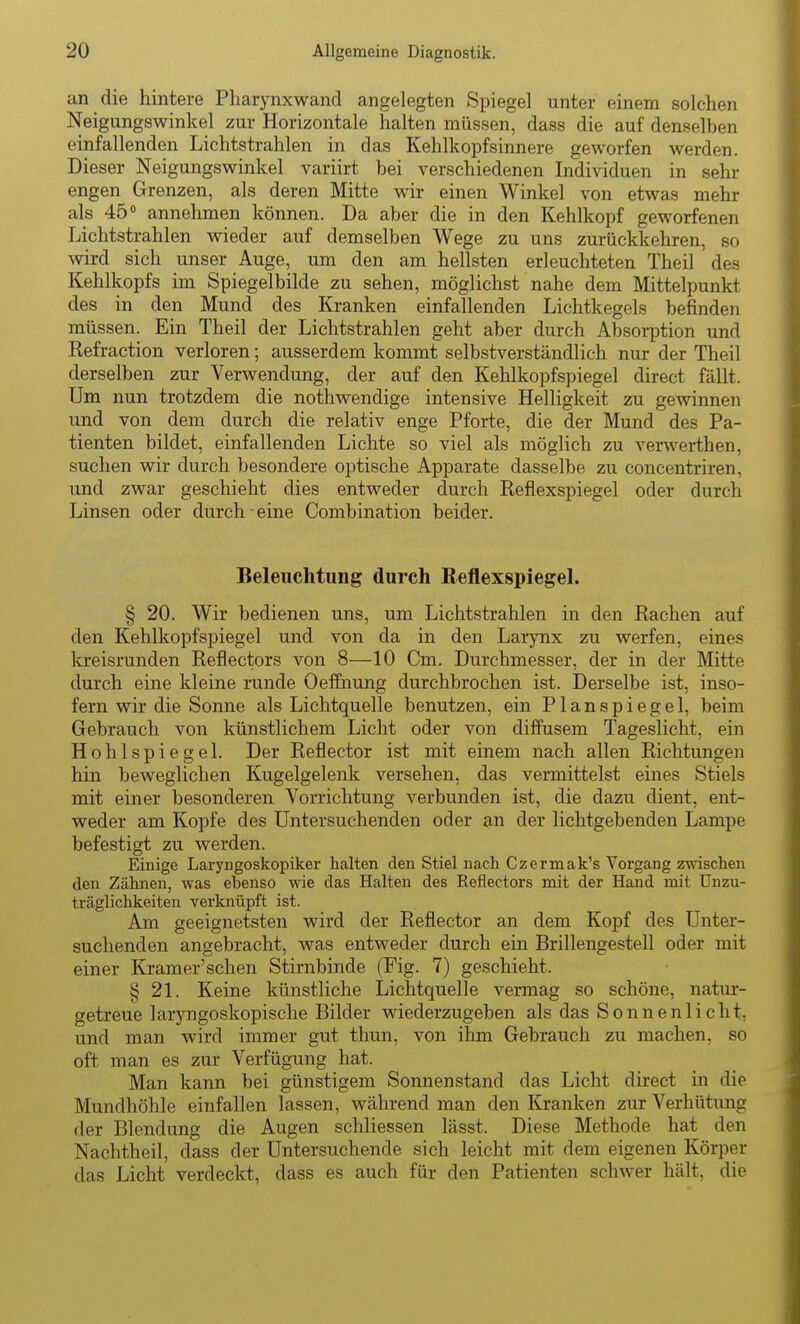 an die hintere Pharynxwand angelegten Spiegel unter einem solchen Neigungswinkel zur Horizontale halten müssen, dass die auf denselben einfallenden Lichtstrahlen in das Kehlkopfsinnere geworfen werden. Dieser Neigungswinkel variirt bei verschiedenen Individuen in sehr engen Grenzen, als deren Mitte wir einen Winkel von etwas mehr als 45° annehmen können. Da aber die in den Kehlkopf geworfenen Lichtstrahlen wieder auf demselben Wege zu uns zurückkehren, so wird sich unser Auge, um den am hellsten erleuchteten Theil des Kehlkopfs im Spiegelbilde zu sehen, möglichst nahe dem Mittelpunkt des in den Mund des Kranken einfallenden Lichtkegels befinden müssen. Ein Theil der Lichtstrahlen geht aber durch Absorption und Refraction verloren; ausserdem kommt selbstverständlich nur der Theil derselben zur Verwendung, der auf den Kehlkopfspiegel direct fällt. Um nun trotzdem die nothwendige intensive Helligkeit zu gewinnen und von dem durch die relativ enge Pforte, die der Mund des Pa- tienten bildet, einfallenden Lichte so viel als möglich zu verwerthen, suchen wir durch besondere optische Apparate dasselbe zu concentriren, und zwar geschieht dies entweder clurch Reflexspiegel oder durch Linsen oder durch eine Combination beider. Beleuchtung durch ReflexspiegeL § 20. Wir bedienen uns, um Lichtstrahlen in den Rachen auf den Kehlkopfspiegel und von da in den Larynx zu werfen, eines la-eisrunden Reflectors von 8—10 Cm. Durchmesser, der in der Mitte durch eine kleine runde Oeffnung durchbrochen ist. Derselbe ist, inso- fern wir die Sonne als Lichtquelle benutzen, ein Planspiegel, beim Gebrauch von künstlichem Licht oder von diffusem Tageslicht, ein Hohlspiegel. Der Reflector ist mit einem nach allen Richtungen hin beweglichen Kugelgelenk versehen, das vermittelst eines Stiels mit einer besonderen Vorrichtung verbunden ist, die dazu dient, ent- weder am Kopfe des Untersuchenden oder an der lichtgebenden Lampe befestigt zu werden. Einige Laryngoskopiker halten den Stiel nach Czermak's Vorgang zwischen den Zähnen, was ebenso wie das Halten des Reflectors mit der Hand mit ünzu- träglichkeiten verknüpft ist. Am geeignetsten wird der Reflector an dem Kopf des Unter- suchenden angebracht, was entweder durch ein Brillengestell oder mit einer Kramer'schen Stirnbinde (Fig. 7) geschieht. § 21. Keine künstliche Lichtquelle vermag so schöne, natur- getreue laryngoskopische Bilder wiederzugeben als das Sonnenlicht, und man wird immer gut thun, von ihm Gebrauch zu machen, so oft man es zur Verfügung hat. Man kann bei günstigem Sonnenstand das Licht direct in die Mundhöhle einfallen lassen, während man den Kranken zur Verhütung der Blendung die Augen schliessen lässt. Diese Methode hat den Nachtheil, dass der Untersuchende sich leicht mit dem eigenen Körper das Licht verdeckt, dass es auch für den Patienten schwer hält, die