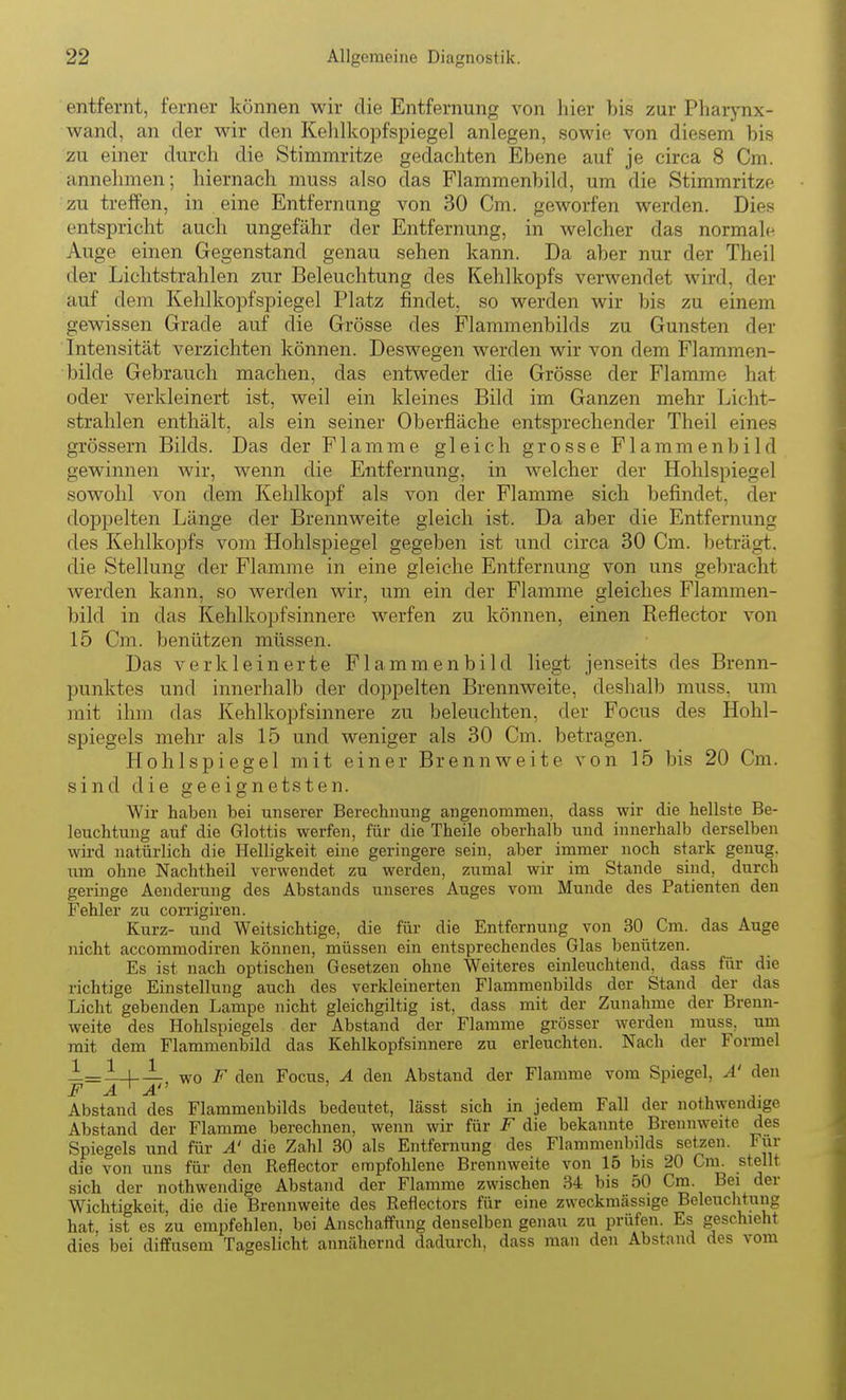entfernt, ferner können wir die Entfernung von hier bis zur Pharynx- wand, an der wir den Kehlkopfspiegel anlegen, sowie von diesem bis zu einer durch die Stimmritze gedachten Ebene auf je circa 8 Cm. annehmen; hiernach muss also das Flammenbild, um die Stimmritze zu treffen, in eine Entfernung von 30 Cm. geworfen werden. Dies entspricht auch ungefähr der Entfernung, in welcher das normale Auge einen Gegenstand genau sehen kann. Da aber nur der Theil der Lichtstrahlen zur Beleuchtung des Kehlkopfs verwendet wird, der auf dem Kehlkopfspiegel Platz findet, so werden wir bis zu einem gewissen Grade auf die Grösse des Flammenbilds zu Gunsten der Intensität verzichten können. Deswegen werden wir von dem Flammen- bilde Gebrauch machen, das entweder die Grösse der Flamme hat oder verkleinert ist, weil ein kleines Bild im Ganzen mehr Licht- strahlen enthält, als ein seiner Oberfläche entsprechender Theil eines grössern Bilds. Das der Flamme gleich grosse Flammenbild gewinnen wir, wenn die Entfernung, in welcher der Hohlspiegel sowohl von dem Kehlkopf als von der Flamme sich befindet, der doppelten Länge der Brennweite gleich ist. Da aber die Entfernung des Kehlkopfs vom Hohlspiegel gegeben ist und circa 30 Cm. beträgt, die Stellung der Flamme in eine gleiche Entfernung von uns gebracht werden kann, so werden wir, um ein der Flamme gleiches Flammen- bild in das Kehlkopfsinnere werfen zu können, einen Reflector von 15 Cm. benützen müssen. Das verkleinerte Flammenbild liegt jenseits des Brenn- punktes und innerhalb der doppelten Brennweite, deshalb muss, um mit ihm das Kehlkopfsinnere zu beleuchten, der Focus des Hohl- spiegels mehr als 15 und weniger als 30 Cm. betragen. Hohlspiegel mit einer Brennweite von 15 bis 20 Cm. sind die geeignetsten. Wir haben bei unserer Berechnung angenommen, class wir die hellste Be- leuchtung auf die Glottis werfen, für die Theile oberhalb und innerhalb derselben wii-d natürlich die Helligkeit eine geringere sein, aber immer noch stark genug, um ohne Nachtheil verwendet zu werden, zumal wir im Stande sind, durch geringe Aenderung des Abstands unseres Auges vom Munde des Patienten den Fehler zu corrigiren. Kurz- und Weitsichtige, die für die Entfernung von 30 Cm. das Auge nicht accommodiren können, müssen ein entsprechendes Glas benützen. Es ist nach optischen Gesetzen ohne Weiteres einleuchtend, dass für die richtige Einstellung auch des verkleinerten Flammenbilds der Stand der das Licht gebenden Lampe nicht gleichgiltig ist, dass mit der Zunahme der Brenn- weite des Hohlspiegels der Abstand der Flamme grösser werden muss, um mit dem Flammenbild das Kehlkopfsinnere zu erleuchten. Nach der Formel 1=1-1-— wo F den Focus, A den Abstand der Flamme vom Spiegel, A' den F A A Abstand des Flammenbilds bedeutet, lässt sich in jedem Fall der nothwendige Abstand der Flamme berechnen, wenn wir für F die bekannte Brennweite des Spiegels und für A' die Zahl 30 als Entfernung des Flammenbilds setzen. Für die von uns für den Reflector empfohlene Brennweite von 15 bis 20 Cm. stellt sich der nothwendige Abstand der Flamme zwischen 34 bis 50 Cm. Bei der Wichtigkeit, die die Brennweite des Reflectors für eine zweckmässige Beleuchtung hat, ist es zu empfehlen, bei Anschaffung denselben genau zu prüfen. Es geschieht dies bei diffusem Tageslicht annähernd dadurch, dass man den Abstand des vom