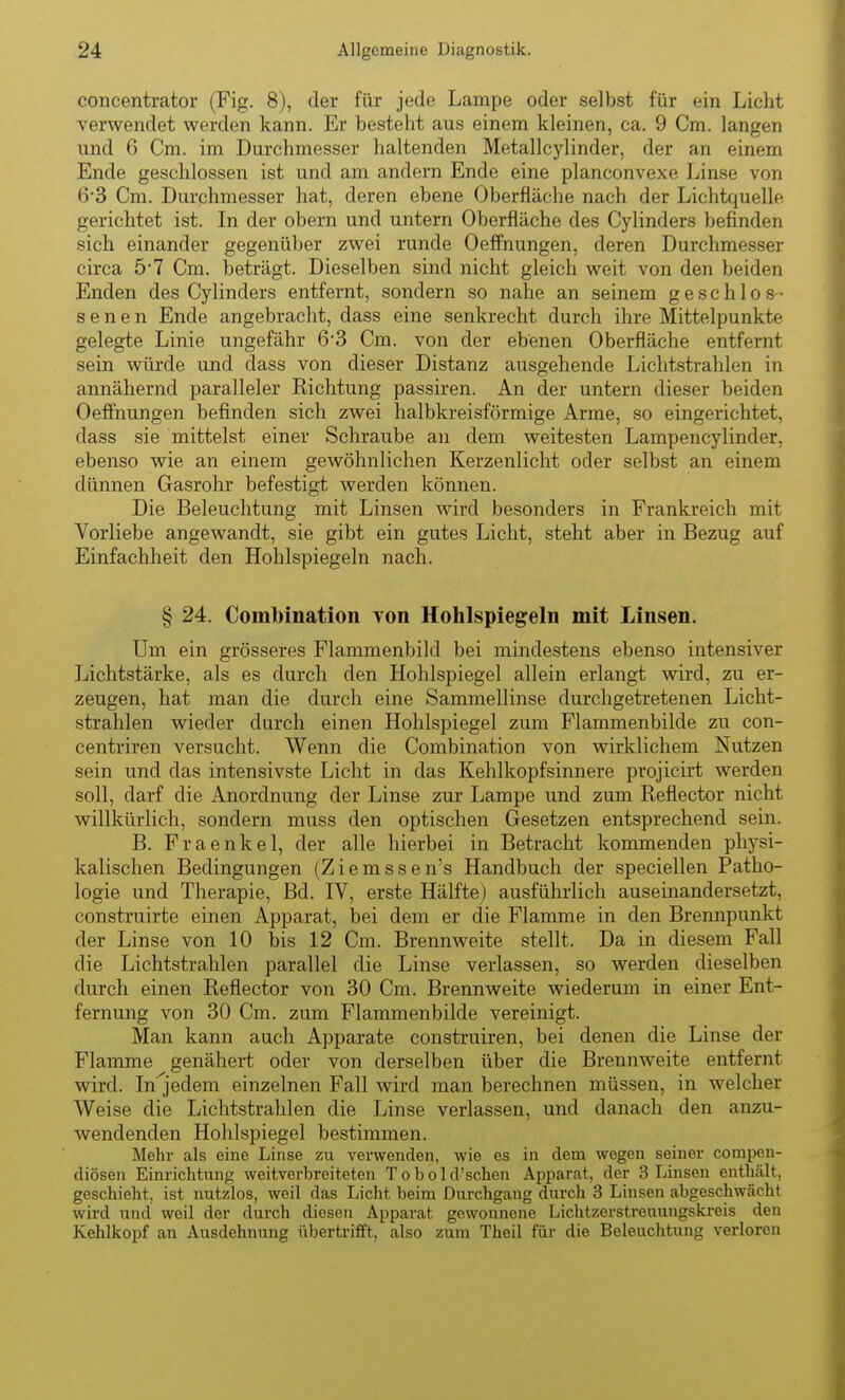 concentrator (Fig. 8), der für jede Lampe oder selbst für ein Licht verwendet werden kann. Er besteht aus einem kleinen, ca. 9 Cm. langen und 6 Cm. im Durchmesser haltenden Metallcylinder, der an einem Ende geschlossen ist und am andern Ende eine planconvexe Linse von 6-3 Cm. Durphmesser hat, deren ebene Oberfläche nach der Lichtquelle gerichtet ist. In der obern und untern Oberfläche des Cylinders befinden sich einander gegenüber zwei runde Oeffnungen, deren Durchmesser circa 5*7 Cm. beträgt. Dieselben sind nicht gleich weit von den beiden Enden des Cylinders entfernt, sondern so nahe an seinem geschlos- senen Ende angebracht, dass eine senkrecht durch ihre Mittelpunkte gelegte Linie ungefähr 6-3 Cm. von der ebenen Oberfläche entfernt sein würde und dass von dieser Distanz ausgehende Lichtstrahlen in annähernd paralleler Richtung passiren. An der untern dieser beiden Oeffnungen befinden sich zwei halbkreisförmige Arme, so eingerichtet, dass sie mittelst einer Schraube an dem weitesten Lampencylinder, ebenso wie an einem gewöhnlichen Kerzenlicht oder selbst an einem dünnen Gasrohr befestigt werden können. Die Beleuchtung mit Linsen wird besonders in Frankreich mit Vorliebe angewandt, sie gibt ein gutes Licht, steht aber in Bezug auf Einfachheit den Hohlspiegeln nach. § 24. Combination von Hohlspiegeln mit Linsen. Um ein grösseres Flammenbild bei mindestens ebenso intensiver Lichtstärke, als es durch den Hohlspiegel allein erlangt wird, zu er- zeugen, hat man die durch eine Sammellinse durchgetretenen Licht- strahlen wieder durch einen Hohlspiegel zum Flammenbilde zu con- centriren versucht. Wenn die Combination von wirklichem Nutzen sein und das intensivste Licht in das Kehlkopfsinnere projicirt werden soll, darf die Anordnung der Linse zur Lampe und zum Reflector nicht willkürlich, sondern muss den optischen Gesetzen entsprechend sein. B. Fraenkel, der alle hierbei in Betracht kommenden physi- kalischen Bedingungen (Ziemssen's Handbuch der speciellen Patho- logie und Therapie, Bd. IV, erste Hälfte) ausführlich auseinandersetzt, construirte einen Apparat, bei dem er die Flamme in den Brennpunkt der Linse von 10 bis 12 Cm. Brennweite stellt. Da in diesem Fall die Lichtstrahlen parallel die Linse verlassen, so werden dieselben durch einen Reflector von 30 Cm. Brennweite wiederum in einer Ent- fernung von 30 Cm. zum Flammenbilde vereinigt. Man kann auch Apparate construiren, bei denen die Linse der Flamme genähert oder von derselben über die Brennweite entfernt wird. In'jedem einzelnen Fall wird man berechnen müssen, in welcher Weise die Lichtstrahlen die Linse verlassen, und danach den anzu- wendenden Hohlspiegel bestimmen. Mehr als eine Linse zu verwenden, wie es in dem wegen seiner compen- diösen Einrichtung weitverbreiteten T o b o 1 d'schen Apparat, der 3 Linsen enthält, geschieht, ist nutzlos, weil das Licht beim Durchgang durch 3 Linsen abgeschwächt wird und weil der durch diesen Apparat gewonnene Lichtzerstreuungskreis den Kehlkopf an Ausdehnung übertrifft, also zum Theil für die Beleuchtung verloren