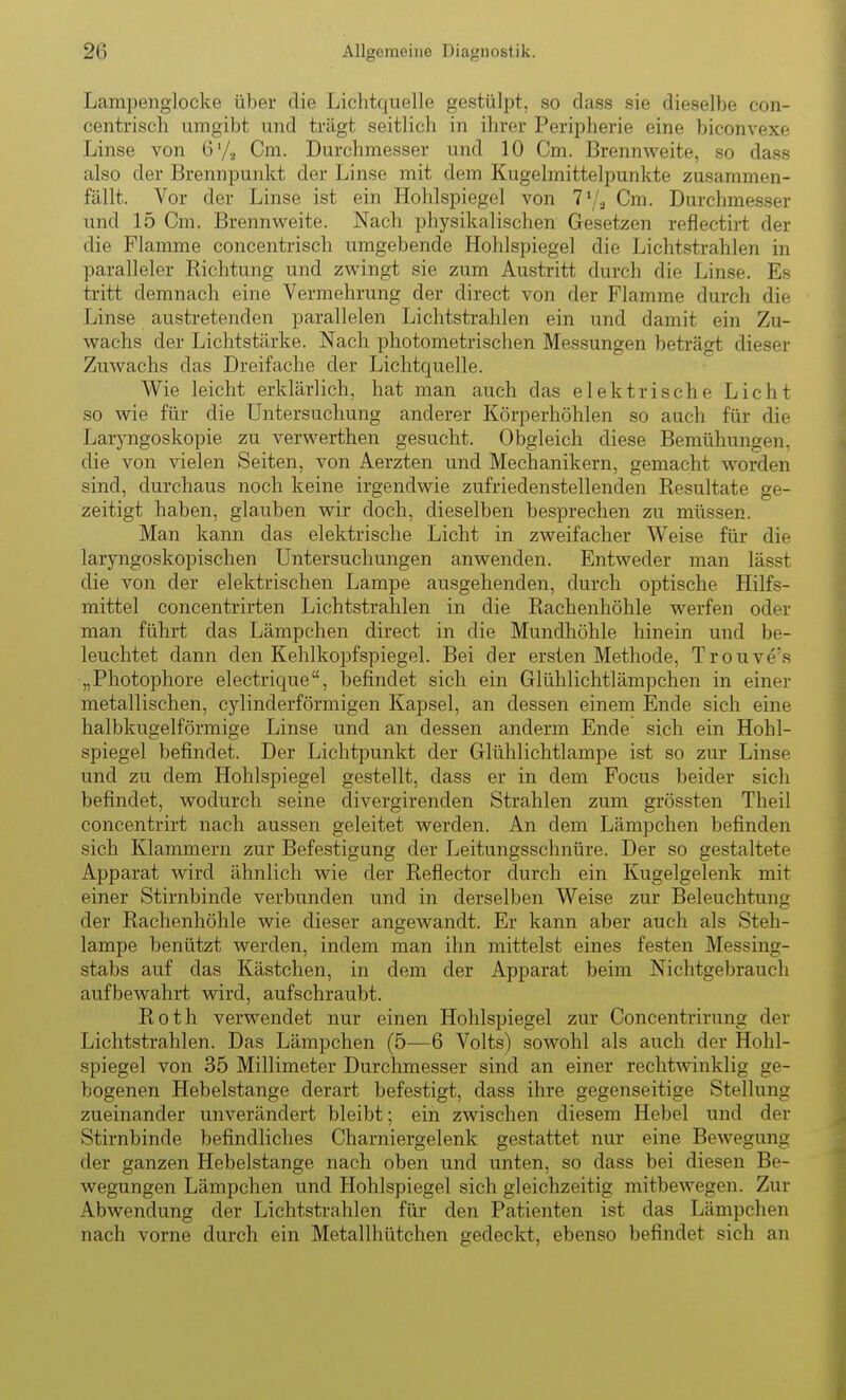 Lampenglocke über die Lichtquelle gestülpt, so dass sie dieselbe con- centrisch umgibt und trägt seitlich in ihrer Peripherie eine biconvexe Linse von 6'/,^ Cm. Durchmesser und 10 Cm. Brennweite, so dass also der Brennpunkt der Linse mit dem Kugelmittelpunkte zusammen- fällt. Vor der Linse ist ein Hohlspiegel von T'/a Cm. Durchmesser und 15 Cm. Brennweite. Nach physikalischen Gesetzen reflectirt der die Flamme concentrisch umgebende Hohlspiegel die Lichtstrahlen in paralleler Richtung und zwingt sie zum Austritt durch die Linse. Es tritt demnach eine Vermehrung der direct von der Flamme durch die Linse austretenden parallelen Lichtstrahlen ein und damit ein Zu- wachs der Lichtstärke. Nach photometrischen Messungen beträgt dieser Zuwachs das Dreifache der Lichtquelle. Wie leicht erklärlich, hat man auch das elektrische Licht so wie für die Untersuchung anderer Körperhöhlen so auch für die Laryngoskopie zu verwerthen gesucht. Obgleich diese Bemühungen, die von vielen Seiten, von Aerzten und Mechanikern, gemacht worden sind, durchaus noch keine irgendwie zufriedenstellenden Resultate ge- zeitigt haben, glauben wir doch, dieselben besprechen zu müssen. Man kann das elektrische Licht in zweifacher Weise für die laryngoskopischen Untersuchungen anwenden. Entweder man lässt die von der elektrischen Lampe ausgehenden, durch optische Hilfs- mittel concentrirten Lichtstrahlen in die Rachenhöhle werfen oder man führt das Lämpchen direct in die Mundhöhle hinein und be- leuchtet dann den Kehlkopfspiegel. Bei der ersten Methode, Trouve's „Photophore electrique, befindet sich ein Glühlichtlämpchen in einer metallischen, cylinderförmigen Kapsel, an dessen einem Ende sich eine halbkugelförmige Linse und an dessen anderm Ende sich ein Hohl- spiegel befindet. Der Lichtpunkt der Glühlichtlampe ist so zur Linse und zu dem Hohlspiegel gestellt, dass er in dem Focus beider sich befindet, wodurch seine divergirenden Strahlen zum grössten Theil concentrirt nach aussen geleitet werden. An dem Lämpchen befinden sich Klammern zur Befestigung der Leitungsschnüre. Der so gestaltete Apparat wird ähnlich wie der Reflector durch ein Kugelgelenk mit einer Stirnbinde verbunden und in derselben Weise zur Beleuchtung der Rachenhöhle wie dieser angewandt. Er kann aber auch als Steh- lampe benützt werden, indem man ihn mittelst eines festen Messing- stabs auf das Kästchen, in dem der Apparat beim Nichtgebrauch aufbewahrt wird, aufschraubt. Roth verwendet nur einen Hohlspiegel zur Concentrirung der Lichtstrahlen. Das Lämpchen (5—6 Volts) sowohl als auch der Hohl- spiegel von 35 Millimeter Durchmesser sind an einer rechtwinklig ge- bogenen Hebelstange derart befestigt, dass ihre gegenseitige Stellung zueinander unverändert bleibt; ein zwischen diesem Hebel und der Stirnbinde befindliches Charniergelenk gestattet nur eine Bewegung der ganzen Hebelstange nach oben und unten, so dass bei diesen Be- wegungen Lämpchen und Hohlspiegel sich gleichzeitig mitbewegen. Zur Abwendung der Lichtstrahlen für den Patienten ist das Lämpchen nach vorne durch ein Metallhütchen gedeckt, ebenso befindet sich an