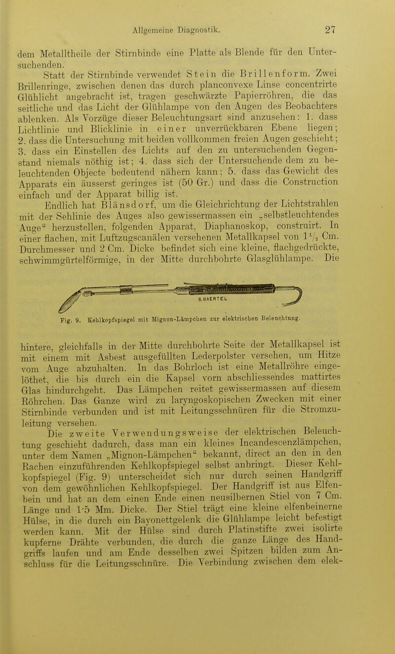 dem Metalltheile der Stirnbinde eine Platte als Blende für den Unter- suchenden. Statt der Stirnbinde verwendet Stein die B r i 11 e n f o r m. Zwei Brillenringe, zwischen denen das durch planconvexe Linse concentrirte Glühlicht angebracht ist, tragen geschwcärzte Papierröhren, die das seitliche und das Licht der Glühlampe von den Augen des Beobachters ablenken. Als Vorzüge dieser Beleuchtungsart sind anzusehen: l. dass Lichtlinie und Blicldinie in einer unverrückbaren Ebene liegen; 2. dass die Untersuchung mit beiden vollkommen freien Augen geschieht; 3. dass ein Einstellen des Lichts auf den zu untersuchenden Gegen- stand niemals nöthig ist; 4. dass sich der Untersuchende dem zu be- leuchtenden Objecte bedeutend nähern kann; 5. dass das Gewicht des Apparats ein äusserst geringes ist (50 Gr.) und dass die Construction einfach und' der Apparat billig ist. Endlich hat Blänsdorf, um die Gleichrichtung der Lichtstrahlen mit der Sehlinie des Auges also gewissermassen ein „selbstleuchtendes Auge herzustellen, folgenden Apparat, Diaphanoskop, construirt. Li einer flachen, mit Luftzugscanälen versehenen Metallkapsel von 1V2 Cm. Durchmesser und 2 Cm. Dicke befindet sich eine kleine, flachgedrückte, schwimmgürtelförmige, in der Mitte durchbohrte Glasglühlampe. Die Fig. 9. Kelilkopfspiegel mit Mignon-Lämpclien znr elektrischen Belencktung. hintere, gleichfalls in der Mitte durchbohrte Seite der Metallkapsel ist mit einem mit Asbest ausgefüllten Lederpolster versehen, um Hitze vom Auge abzuhalten. Li das Bohrloch ist eine Metallröhre einge- löthet, die bis durch ein die Kapsel vorn abschliessendes mattirtes Glas hindurchgeht. Das Lämpchen reitet gewissermassen auf diesem Röhrchen. Das Ganze wird zu laryngoskopischen Zwecken mit einer Stirnbinde verbunden und ist mit Leitungsschnüren für die Stromzu- leitung versehen. Die zweite Verwendungsweise der elektrischen Beleuch- tung geschieht dadurch, dass man ein kleines Incandescenzlämpchen, unter dem Namen „Mignon-Lämpchen bekannt, direct an den in den Rachen einzuführenden Kehlkopfspiegel selbst anbringt. Dieser Kehl- kopfspiegel (Fig. 9) unterscheidet sich nur durch seinen Handgriff von dem gewöhnlichen Kehlkopfspiegel. Der Handgriff ist aus Elfen- bein und hat an dem einen Ende einen neusilbernen Stiel von 7 Cm. Länge und 1-5 Mm. Dicke. Der Stiel trägt eine kleine elfenbeinerne Hülse, in die durch ein Bayonettgelenk die Glühlampe leicht befestigt werden kann. Mit der Hülse sind durch Platinstifte zwei isolirte kupferne Drähte verbunden, die durch die ganze Länge des Hand- griffs laufen und am Ende desselben zwei Spitzen bilden zum An- schluss für die Leitungsschnüre. Die Verbindung zwischen dem elek-