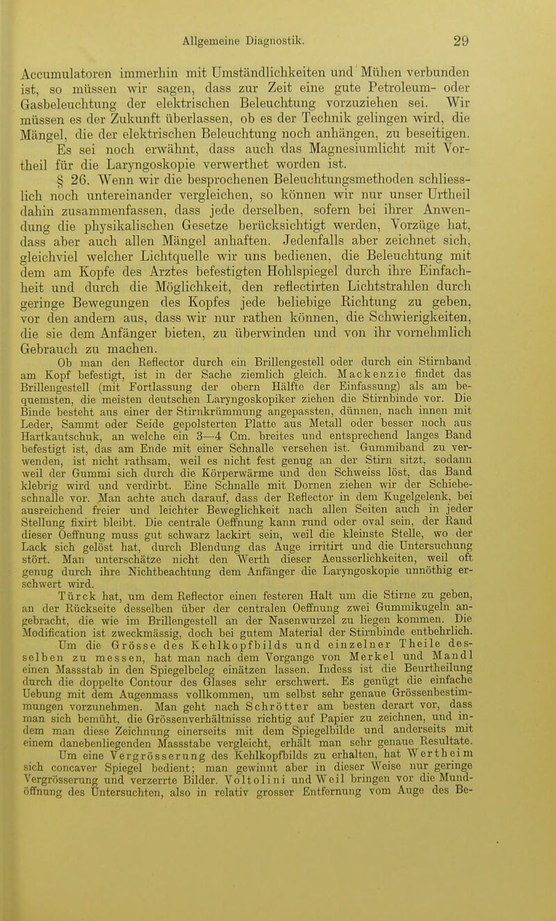Accumulatoren immerhin mit Umstänclliclikeiten und Mühen verbunden ist, so müssen wir sagen, dass zur Zeit eine gute Petroleum- oder Gasbeleuchtung der elektrischen Beleuchtung vorzuziehen sei. Wir müssen es der Zukunft überlassen, ob es der Technik gelingen wird, die Mängel, die der elektrischen Beleuchtung noch anhängen, zu beseitigen. Es sei noch erwähnt, dass auch 'das Magnesiumlicht mit Vor- theil für die Laryngoskopie verwerthet worden ist. § 26. Wenn wir die besprochenen Beleuchtungsmethoden schliess- lich noch untereinander vergleichen, so können wir nur unser Urtheil dahin zusammenfassen, dass jede derselben, sofern bei ihrer Anwen- dung die physikalischen Gesetze berücksichtigt werden, Vorzüge hat, dass aber auch allen Mängel anhaften. Jedenfalls aber zeichnet sich, gleichviel welcher Lichtquelle wir uns bedienen, die Beleuchtung mit dem am Kopfe des Arztes befestigten Hohlspiegel durch ihre Einfach- heit und durch die Möglichkeit, den reflectirten Lichtstrahlen durch geringe Bewegungen des Kopfes jede beliebige Richtung zu geben, vor den andern aus, dass wir nur rathen können, die Schwierigkeiten, die sie dem Anfänger bieten, zu überwinden und von ihr vornehmlich Gebrauch zu machen. Ob man den Eeflector durch ein Brillengestell oder durch ein Stirnband am Kopf befestigt, ist in der Sache ziemlich gleich. Mackenzie findet das Brillengestell (mit Fortlassung der obern Hälfte der Einfassung) als am be- quemsten, die meisten deutschen Laryngoskopiker ziehen die Stirnbinde vor. Die Binde besteht ans einer der Stirakrümmung angepassten, dünnen, nach innen mit Leder, Sammt oder Seide gepolsterten Platte aus Metall oder besser noch aus Hartkautschuk, an welche ein 3—4 Cm. breites und entsprechend langes Band befestigt ist, das am Ende mit einer Schnalle versehen ist. Gummiband zu ver- wenden, ist nicht rathsam, weil es nicht fest genug an der Stirn sitzt, sodann weil der Gummi sich durch die Körperwärme und den Schweiss löst, das Band klebrig wird und verdirbt. Eine Schnalle mit Dornen ziehen wir der Schiebe- schnalle vor. Man achte auch darauf, dass der Reflector in dem Kugelgelenk, bei ausreichend freier und leichter Beweglichkeit nach allen Seiten auch in jeder Stellung fixirt bleibt. Die centrale Oeffnung kann rund oder oval sein, der Rand dieser Oeffnung muss gut schwarz lackirt sein, weil die kleinste Stelle, wo der Lack sich gelöst hat, durch Blendung das Auge irritirt und die Untersuchung stört. Man unterschätze nicht den Werth dieser Aeusserlichkeiten, weil oft genug durch ihre Nichtbeachtung dem Anfänger die Laryngoskopie unnöthig er- schwert wird. Türck hat, um dem Reflector einen festeren Halt um die Stirne zu geben, an der Rückseite desselben über der centralen Oeffnung zwei Gummikugeln an- gebracht, die wie im Brillengestell an der Nasenwurzel zu liegen kommen. Die Modification ist zweckmässig, doch bei gutem Material der Stirnbinde entbehrlich. Um die Grösse des Kehlkopfbilds und einzelner Theile des- selben zu messen, hat man nach dem Vorgange von Merkel und Mandl einen Massstab in den Spiegelbeleg einätzen lassen. Lidess ist die Beurtheilung durch die doppelte Contour des Glases sehr erschwert. Es genügt die einfache Uebung mit dem Augenmass vollkommen, um selbst sehr- genaue Grössenbestim- mungen vorzunehmen. Man geht nach Schrötter am besten derart vor, dass man sich bemüht, die Grössenverhältnisse richtig auf Papier zu zeichnen, und in- dem man diese Zeichnung einerseits mit dem Spiegelbilde und anderseits mit einem danebenliegenden Massstabe vergleicht, erhält man sehr genaue Resultate. Um eine Vergrösserung des Kehlkopfbilds zu erhalten, hat Wertheim sich concaver Spiegel bedient; man gewinnt aber in dieser Weise nur geringe Vergrösserung und verzerrte Bilder. Voltolini und Weil bringen vor die Mund- öffnung des Untersuchten, also in relativ grosser Entfernung vom Auge des Be-