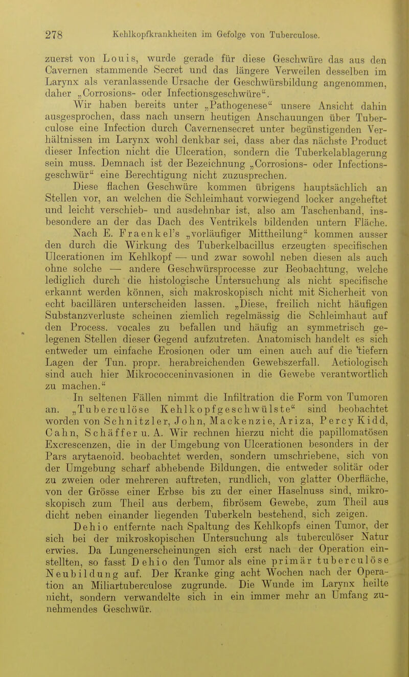 zuerst von Louis, wurde gerade für diese Geschwüre das aus den Cavernen stammende Secret und das längere Verweilen desselben im Larynx als veranlassende Ursache der Geschwürsbildung angenommen, daher „Corrosions- oder Infectionsgeschwüre. Wir haben bereits unter „Pathogenese unsere Ansicht dahin ausgesprochen, dass nach unsern heutigen Anschauungen über Tuber- culose eine Infection durch Cavernensecret unter begünstigenden Ver- hältnissen im Larynx wohl denkbar sei, dass aber das nächste Product dieser Infection nicht die Ulceration, sondern die Tuberkelablagerung sein muss. Demnach ist der Bezeichnung „Corrosions- oder Infections- geschwür eine Berechtigung nicht zuzusprechen. Diese flachen Geschwüre kommen übrigens hauptsächlich an Stellen vor, an welchen die Schleimhaut vorwiegend locker angeheftet und leicht verschieb- und ausdehnbar ist, also am Taschenband, ins- besondere an der das Dach des Ventrikels bildenden untern Fläche. Nach E. Fraenkel's „vorläufiger Mittheilung kommen ausser den durch die Wirkung des Tuberkelbacillus erzeugten specifischen Ulcerationen im Kehlkopf — und zwar sowohl neben diesen als auch ohne solche — andere Geschwürsprocesse zur Beobachtung, welche lediglich durch die histologische Üntersuchung als nicht specifische erkannt werden können, sich makroskopisch nicht mit Sicherheit von echt bacillären unterscheiden lassen. „Diese, freilich nicht häufigen Substanzverluste scheinen ziemlich regelmässig die Schleimhaut auf den Process. vocales zu befallen und häufig an symmetrisch ge- legenen Stellen dieser Gegend aufzutreten. Anatomisch handelt es sich entweder um einfache Erosionen oder um einen auch auf die 'tiefern Lagen der Tun. propr. herabreichenden Gewebszerfall. Aetiologisch sind auch hier Mikrococceninvasionen in die Gewebe verantwortlich zu machen. In seltenen Fällen nimmt die Infiltration die Form von Tumoren an. „Tuberculose Kehlkopf geschwülste sind beobachtet worden von Schnitz 1er, John, Mackenzie, Ariza, Percy Kidd, Cahn, Schäfferu. A. Wir rechnen hierzu nicht die papillomatösen Excrescenzen, die in der Umgebung von Ulcerationen besonders in der Pars arytaenoid. beobachtet werden, sondern umschriebene, sich von der Umgebung scharf abhebende Bildungen, die entweder solitär oder zu zweien oder mehreren auftreten, rundlich, von glatter Oberfläche, von der Grösse einer Erbse bis zu der einer Haselnuss sind, mikro- skopisch zum Theil aus derbem, fibrösem Gewebe, zum Theil aus dicht neben einander liegenden Tuberkeln bestehend, sich zeigen. Dehio entfernte nach Spaltung des Kehlkopfs einen Tumor, der sich bei der mikroskopischen Untersuchung als tuberculöser Natur erwies. Da Lungenerscheinungen sich erst nach der Operation ein- stellten, so fasst Dehio den Tumor als eine primär tuberculose Neubildung auf. Der Kranke ging acht Wochen nach der Opera- tion an Miliartuberculose zugrunde. Die Wunde im Larjmx heilte nicht, sondern verwandelte sich in ein immer mehr an Umfang zu- nehmendes Geschwür.
