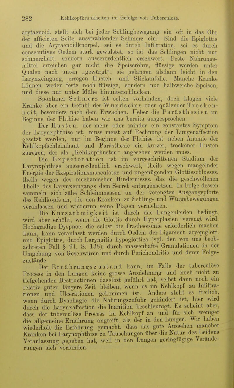 arytaenoid. stellt, sich bei jeder Schlingbewegung ein oft in das Ohr der afficirten Seite ausstrahlender Schmerz ein. Sind die Epiglottis und die Arytaenoidknorpel, sei es durch Infiltration, sei es durch consecutives Oedem stark gewulstet, so ist das Schlingen nicht nur schmerzhaft, sondern ausserordentlich erschwert. Feste Nahrungs- mittel erreichen gar nicht die Speiseröhre, flüssige werden unter Qualen nach unten „gewürgt, sie gelangen alsdann leicht in den Larynxeingang, erregen Husten- und Stickanfälle. Manche Kranke können weder feste noch flüssige, sondern nur halbweiche Speisen, und diese nur unter Mühe hinunterschlucken. Spontaner Schmerz ist selten vorhanden, doch klagen viele Kranke über ein Gefühl des Wund sein s oder quälender Trocken- heit, besonders nach dem Erwachen. Ueber die Parästhesien im Beginne der Phthise haben wir uns bereits ausgesprochen. Der Husten, der mehr oder minder ein constantes Symptom der Larynxphthise ist, muss meist auf Rechnung der Lungenaffection gesetzt werden, nur im Beginne der Phthise ist neben Anämie der Kehlkopfschleimhaut und Parästhesie ein kurzer, trockener Husten zugegen, der als „Kehlkopfhusten angesehen werden muss. Die Expectoration ist im vorgeschrittenen Stadium der Larynxphthise ausserordentlich erschwert, theils wegen mangelnder Energie der Exspirationsmusculatur und ungenügenden Glottisschlusses, theils wegen des mechanischen Hindernisses, das die geschwollenen Theile des Larynxeingangs dem Secret entgegensetzen. In Folge dessen sammeln sich zähe Schleimmassen an der verengten Ausgangspforte des Kehlkopfs an, die den Kranken zu Schling- und Würgebewegungen veranlassen und wiederum seine Plagen vermehren. Die Kurzathmigkeit ist durch das Lungenleiden bedingt, wird aber erhöht, wenn die Glottis durch Hyperplasien verengt wird. Hochgradige Dyspnoe, die selbst die Tracheotomie erforderlich machen kann, kann veranlasst werden durch Oedem der Ligament, aryepiglott. und Epiglottis, durch Laryngitis hypoglottica (vgl. den von uns beob- achteten Fall § 91, S. 138), durch massenhafte Granulationen in der Umgebung von Geschwüren und durch Perichondritis und deren Folge- zustände. Der Ernährungszustand kann, im Falle der tuberculöse Process in den Lungen keine grosse Ausdehnung und noch nicht zu tiefgehenden Destructionen daselbst geführt hat, selbst dann noch ein relativ guter längere Zeit bleiben, wenn es im Kehlkopf zu Infiltra- tionen und Ulcerationen gekommen ist. Anders steht es _ freilich, wenn durch Dysphagie die Nahrungszufuhr gehindert ist, hier wird durch die Larynxaffection die Inanition beschleunigt. Es scheint aber, dass der tuberculöse Process im Kehlkopf an und für sich weniger die allgemeine Ernährung angreift, als der in den Lungen. Wir haben wiederholt die Erfahrung gemacht, dass das gute Aussehen mancher Kranken bei Larynxphthise zu Täuschungen über die Natur des Leidens Veranlassung gegeben hat, weil in den Lungen geringfügige Verände- rungen sich vorfanden.