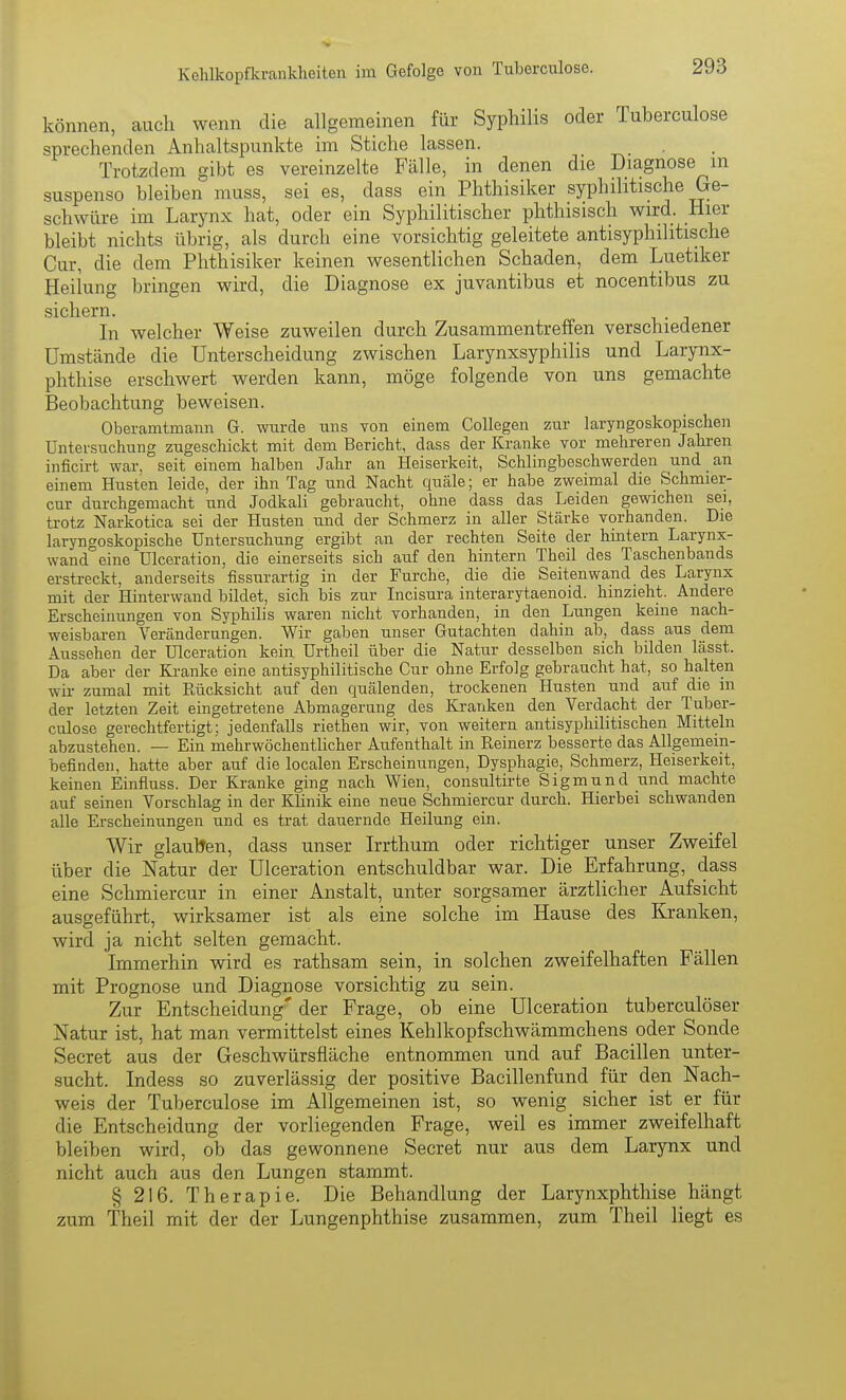 können, auch wenn die allgemeinen für Syphilis oder Tuberculose sprechenden Anhaltspunkte im Stiche lassen. Trotzdem gibt es vereinzelte Fälle, in denen die Diagnose m suspenso bleiben muss, sei es, dass ein Phthisiker syphilitische Ge- schwüre im Larynx hat, oder ein Syphilitischer phthisisch wird. Hier bleibt nichts übrig, als durch eine vorsichtig geleitete antisyphilitische Cur, die dem Phthisiker keinen wesentlichen Schaden, dem Luetiker Heilung bringen wird, die Diagnose ex juvantibus et nocentibus zu sichern. In welcher Weise zuweilen durch Zusammentreffen verschiedener Umstände die Unterscheidung zwischen Larynxsyphilis und Larynx- phthise erschwert werden kann, möge folgende von uns gemachte Beobachtung beweisen. Oberamtmann G. wurde uns von einem Collegen zur laryngoskopischen Untersuchung zugeschickt mit dem Bericht, dass der Kranke vor mehreren Jahi-en inficirt war, seit einem halben Jahr an Heiserkeit, Schlingbeschwerden und an einem Husten leide, der ihn Tag und Nacht quäle; er habe zweimal die Schmier- cur durchgemacht und Jodkali gebraucht, ohne dass das Leiden gewichen sei, trotz Narkotica sei der Husten und der Schmerz in aller Stärke vorhanden. Die laryngoskopische Untersuchung ergibt an der rechten Seite der hintern Larynx- wand eine Ulceration, die einerseits sich auf den hintern Theil des Taschenbands erstreckt, anderseits fissurartig in der Furche, die die Seitenwand des Larynx mit der Hinterwand bildet, sich bis zur Incisura interarytaenoid. hinzieht. Andere Erscheinungen von Syphilis waren nicht vorhanden, in den Lungen keine nach- weisbaren Veränderungen. Wir gaben unser Gutachten dahin ab, dass aus dem Aussehen der Ulceration kein ürtheil über die Natur desselben sich bilden lässt. Da aber der Ki-anke eine antisyphilitische Cur ohne Erfolg gebraucht hat, so halten wir zumal mit Rücksicht auf den quälenden, trockenen Husten und auf die m der letzten Zeit eingetretene Abmagerung des Kranken den Verdacht der Tuber- culose gerechtfertigt; jedenfalls riethen wir, von weitern antisyphilitischen Mitteln abzustehen. — Ein mehrwöchentlicher Aufenthalt in Reinerz besserte das Allgemein- befinden, hatte aber auf die localen Erscheinungen, Dysphagie, Schmerz, Heiserkeit, keinen Einfluss. Der Kranke ging nach Wien, consultirte Sigmund und machte auf seinen Vorschlag in der Klinik eine neue Schmierern- durch. Hierbei schwanden alle Erscheinungen und es trat dauernde Heilung ein. Wir glauUen, dass unser Irrthum oder richtiger unser Zweifel über die Natur der Ulceration entschuldbar war. Die Erfahrung, dass eine Schmiercur in einer Anstalt, unter sorgsamer ärztlicher Aufsicht ausgeführt, wirksamer ist als eine solche im Hause des Kranken, wird ja nicht selten gemacht. Immerhin wird es rathsam sein, in solchen zweifelhaften Fällen mit Prognose und Diagnose vorsichtig zu sein. Zur Entscheidung' der Frage, ob eine Ulceration tuberculöser Natur ist, hat man vermittelst eines Kehlkopfschwämmchens oder Sonde Secret aus der Geschwürsfläche entnommen und auf Bacillen unter- sucht. Indess so zuverlässig der positive Bacillenfund für den Nach- weis der Tuberculose im Allgemeinen ist, so wenig sicher ist er für die Entscheidung der vorliegenden Frage, weil es immer zweifelhaft bleiben wird, ob das gewonnene Secret nur aus dem Larynx und nicht auch aus den Lungen stammt. § 216. Therapie. Die Behandlung der Larynxphthise hängt zum Theil mit der der Lungenphthise zusammen, zum Theil liegt es