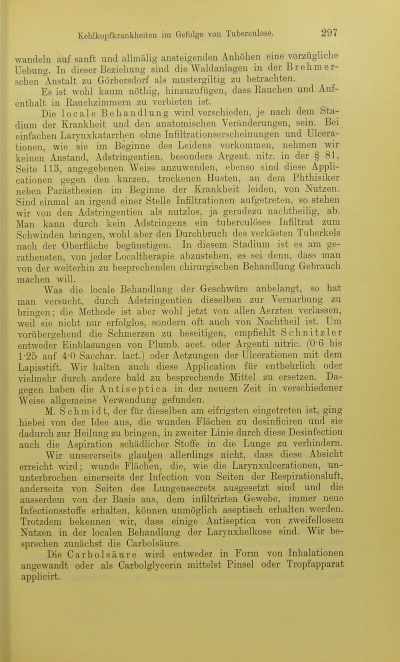 wandeln auf sanft und allmälig ansteigenden Anhölien eine vorzügliche Uebung. In dieser Beziehung sind die Waldanlagen in der Brehm er- sehen Anstalt zu Görbersdorf als mustergiltig zu betrachten. Es ist wohl kaum nöthig, hinzuzufügen, dass Bauchen und Auf- enthalt in Rauchzimmern zu verbieten ist. Die locale Behandlung wird verschieden, je nach dem Sta- dium der Krankheit und den anatomischen Veränderungen, sein. Bei einfachen Larynxkatarrhen ohne Infiltrationserscheinungen und ülcera- tionen, wie sie im Beginne des Leidens vorkommen, nehmen wir keinen Anstand, x\dstringentien, besonders Argent. nitr. in der § 81, Seite 113, angegebenen Weise anzuwenden, ebenso sind diese Appli- cationen gegen den kurzen, trockenen Husten, an dem Phthisiker neben Parästhesien im Beginne der Krankheit leiden, von Nutzen. Sind einmal an irgend einer Stelle Infiltrationen aufgetreten, so stehen wir von den Adstringentien als nutzlos, ja geradezu nachtheilig, ab. Man kann durch kein Adstringens ein tuberculöses Infiltrat zum Schwinden bringen, wohl aber den Durchbruch des verkästen Tuberkels nach der Oberfläche begünstigen. In diesem Stadium ist es am ge- rathensten, von jeder Localtherapie abzustehen, es sei denn, dass man von der weiterhin zu besprechenden chirurgischen Behandlung Gebrauch machen will. Was die locale Behandlung der Geschwüre anbelangt, so hat man versucht, durch Adstringentien dieselben zur Vernarbung zu bringen; die Methode ist aber wohl jetzt von allen Aerzten verlassen, weil sie nicht nur erfolglos, sondern oft auch von Nachtheil ist. Um vorübergehend die Schmerzen zu beseitigen, empfiehlt Schnitzler entweder Einblasungen von Plumb. acet. oder Argenti nitric. (0'6 bis 1-25 auf 4-0 Sacchar. lact.) oder Aetzungen der ülcerationen mit dem Lapisstift. Wir halten auch diese Application für entbehrlich oder vielmehr durch andere bald zu besprechende Mittel zu ersetzen. Da- gegen haben die Antiseptica in der neuern Zeit in verschiedener Weise allgemeine Verwendung gefunden. M. Schmidt, der für dieselben am eifrigsten eingetreten ist, ging hiebei von der Idee aus, die wunden Flächen zu desinficiren und sie dadurch zur Heilung zu bringen, in zweiter Linie durch diese Desinfection auch die Aspiration schädlicher Stoffe in die Lunge zu verhindern. Wir unsererseits glauben allerdings nicht, dass diese Absicht erreicht wird; wunde Flächen, die, wie die Larynxulcerationen, un- unterbrochen einerseits der Infection von Seiten der Respirationsluft, anderseits von Seiten des Lungensecrets ausgesetzt sind und die ausserdem von der Basis aus, dem infiltrirten Gewebe, immer neue Infectionsstotfe erhalten, können unmöglich aseptisch erhalten werden. Trotzdem bekennen wir, dass einige Antiseptica von zweifellosem Nutzen in der localen Behandlung der Larynxhelkose sind. Wir be- sprechen zunächst die Carbolsäure. Die Carbolsäure wird entweder in Form von Inhalationen angewandt oder als Carbolglycerin mittelst Pinsel oder Tropfapparat applicirt.