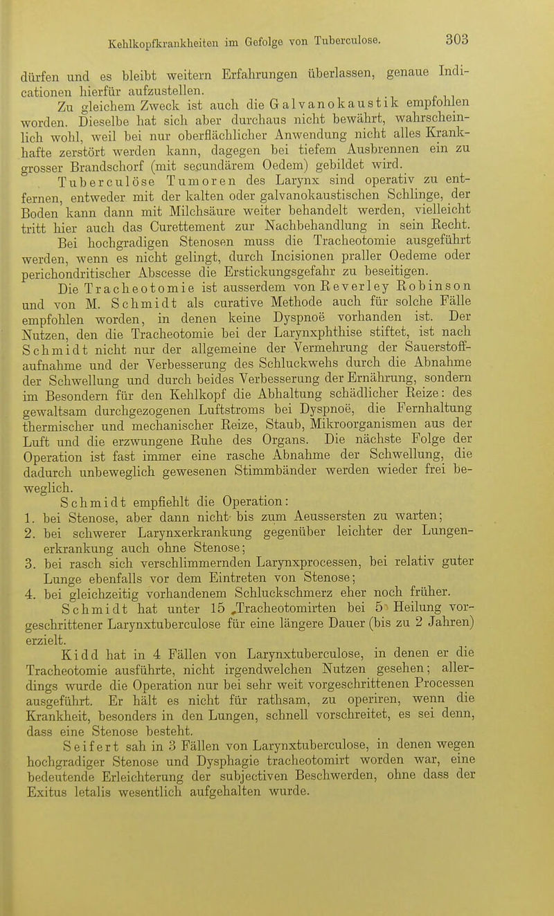 dürfen und es bleibt weitern Erfahrungen überlassen, genaue Indi- cationen hierfür aufzustellen. Zu gleichem Zweck ist auch die Galvanokaustik empfohlen worden. Dieselbe hat sich aber durchaus nicht bewährt, wahrschein- lich wohl, weil bei nur oberflächlicher Anwendung nicht alles Krank- hafte zerstört werden kann, dagegen bei tiefem Ausbrennen ein zu Grosser Brandschorf (mit sekundärem Oedem) gebildet wird. ° Tuberculöse Tumoren des Larynx sind operativ zu ent- fernen, entweder mit der kalten oder galvanokaustischen Schlinge, der Boden kann dann mit Milchsäure weiter behandelt werden, vielleicht tritt hier auch das Curettement zur Nachbehandlung in sein Eecht. Bei hochgradigen Stenosen muss die Tracheotomie ausgeführt werden, wenn es nicht gelingt, durch Incisionen praller Oedeme oder perichondritischer Abscesse die Erstickungsgefahr zu beseitigen. Die Tracheotomie ist ausserdem von Reverley Robinson und von M. Schmidt als curative Methode auch für solche Fälle empfohlen worden, in denen keine Dyspnoe vorhanden ist. Der Nutzen, den die Tracheotomie bei der Larynxphthise stiftet, ist nach Schmidt nicht nur der allgemeine der Vermehrung der Sauerstoff- aufnahme und der Verbesserung des Schluckwehs durch die Abnahme der Schwellung und durch beides Verbesserung der Ernährung, sondern im Besondern für den Kehlkopf die Abhaltung schädlicher Reize: des gewaltsam durchgezogenen Luftstroms bei Dyspnoe, die Fernhaltung thermischer und mechanischer Reize, Staub, Mikroorganismen aus der Luft und die erzwungene Ruhe des Organs. Die nächste Folge der Operation ist fast immer eine rasche Abnahme der Schwellung, die dadurch unbeweglich gewesenen Stimmbänder werden wieder frei be- weglich. Schmidt empfiehlt die Operation: 1. bei Stenose, aber dann nicht bis zum Aeussersten zu warten; 2. bei schwerer Larynxerkrankung gegenüber leichter der Lungen- erkrankung auch ohne Stenose; 3. bei rasch sich verschlimmernden Larynxprocessen, bei relativ guter Lunge ebenfalls vor dem Eintreten von Stenose; 4. bei gleichzeitig vorhandenem Schluckschmerz eher noch früher. Schmidt hat unter 15 ^Tracheotomirten bei 5 Heilung vor- geschrittener Larynxtuberculose für eine längere Dauer (bis zu 2 Jahren) erzielt. Kidd hat in 4 Fällen von Larynxtuberculose, in denen er die Tracheotomie ausführte, nicht irgendwelchen Nutzen gesehen; aller- dings wurde die Operation nur bei sehr weit vorgeschrittenen Processen ausgeführt. Er hält es nicht für rathsam, zu operiren, wenn die Krankheit, besonders in den Lungen, schnell vorschreitet, es sei denn, dass eine Stenose besteht. Seifert sah in 3 Fällen von Larynxtuberculose, in denen wegen hochgradiger Stenose und Dysphagie tracheotomirt worden war, eine bedeutende Erleichterung der subjectiven Beschwerden, ohne dass der Exitus letalis wesentlich aufgehalten wurde.