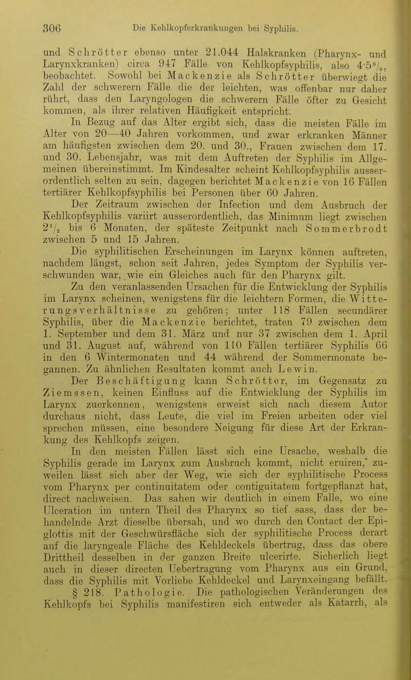 und Schrotter ebenso unter 21.044 Halskranken (Pharynx- und Larynxkranken) circa 947 Fälle von Kehlkopfsyphilis, also 4-5Vo, beobachtet. Sowohl bei Mackenzie als Schrott er überwiegt die Zahl der schwerern Fälle die der leichten, was offenbar nur daher rührt, dass den Laryngologen die schwerern Fälle öfter zu Gesicht kommen, als ihrer relativen Häufigkeit entspricht. In Bezug auf das Alter ergibt sich, dass die meisten Fälle im Alter von 20—40 Jahren vorkommen, und zwar erkranken Männer am häufigsten zwischen dem 20. und 30., Frauen zwischen dem 17. und 30. Lebensjahr, was mit dem Auftreten der Syphilis im Allge- meinen übereinstimmt. Im Kindesalter scheint Kehlkopf Syphilis ausser- ordentlich selten zu sein, dagegen berichtet Mackenzie von 16 Fällen tertiärer Kehlkopfsyphilis bei Personen über 60 Jahren. Der Zeitraum zwischen der Infection und dem Ausbruch der Kehlkopf Syphilis variirt ausserordentlich, das Minimum liegt zwischen 2'/2 his 6 Monaten, der späteste Zeitjjunkt nach Sommerbrodt zwischen 5 und 15 Jahren. Die syiDhilitischen Erscheinungen im Larynx können auftreten, nachdem längst, schon seit Jahren, jedes Symptom der Syphilis ver- schwunden war, wie ein Gleiches auch für den Pharynx gilt. Zu den veranlassenden Ursachen für die Entwicklung der Syphilis im Larynx scheinen, wenigstens für die leichtern Formen, die Witte- rungsverhältnisse zu gehören; unter 118 Fällen secundärer Syphilis, über die Mackenzie berichtet, traten 79 zwischen dem 1. September und dem 31. März und nur 37 zwischen dem 1. April und 31. August auf, während von 110 Fällen tertiärer Syphilis 66 in den 6 Wintermonaten und 44 während der Sommermonate be- gannen. Zu ähnlichen Kesultaten kommt auch Lewin. Der Beschäftigung kann Schrötter, im Gegensatz zu Ziemssen, keinen Einfluss auf die Entwicklung der Syphilis im Larynx zuerkennen, wenigstens erweist sich nach diesem Autor durchaus nicht, dass Leute, die viel im Freien arbeiten oder viel sprechen müssen, eine besondere Neigung für diese Art der Erkran- kung des Kehlkopfs zeigen. In den meisten Fällen lässt sich eine Ursache, weshalb die Syphilis gerade im Larynx zum Ausbruch kommt, nicht eruiren,* zu- weilen lässt sich aber der Weg, wie sich der syphilitische Process vom Pharynx per continuitatem oder contiguitatem fortgepflanzt hat, direct nachweisen. Das sahen wir deutlich in einem Falle, wo eine Ulceration im untern Theil des Pharynx so tief sass, dass der be- handelnde Arzt dieselbe übersah, und wo durch den Contact der Epi- glottis mit der Geschwürsfläche sich der syphilitische Process derart auf die laryngeale Fläche des Kehldeckels übertrug, dass das obere Drittheil desselben in der ganzen Breite ulcerirte. Sicherlich liegt auch in dieser directen Uebertragung vom Pharynx aus ein Grund, dass die Syphilis mit Vorliebe Kehldeckel und Larynxeingang befällt. § 218. Pathologie. Die pathologischen Veränderungen des Kehlkopfs bei Syphilis manifestiren sich entweder als Katarrh, als