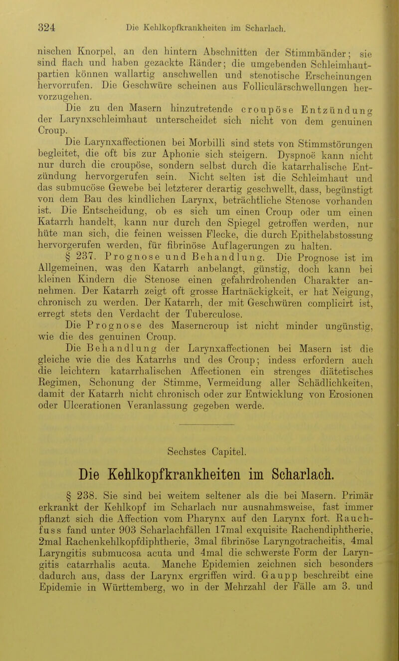 nischen Knorpel, an den hintern Abschnitten der Stimmbänder; sie sind flach und liaben gezackte Ränder; die umgebenden Schleimhaut- partien können wallartig anschwellen und stenotische Erscheinungen hervorrufen. Die Geschwüre scheinen aus Folliculärschwellungen her- vorzugehen. Die zu den Masern hinzutretende croupöse Entzündung der Larynxschleimhaut unterscheidet sich nicht von dem genuinen Croup. Die Larynxaffectionen bei Morbilli sind stets von Stimmstörungen begleitet, die oft bis zur Aphonie sich steigern. Dyspnoe kann nicht nur durch die croupöse, sondern selbst durch die katarrhalische Ent- zündung hervorgerufen sein. Nicht selten ist die Schleimhaut und das submucöse Gewebe bei letzterer derartig geschwellt, dass, begünstigt von dem Bau des kindlichen Larynx, beträchtliche Stenose vorhanden ist. Die Entscheidung, ob es sich um einen Croup oder um einen Katarrh handelt, kann nur durch den Spiegel getroffen werden, nur hüte man sich, die feinen weissen Flecke, die durch Epithelabstossung hervorgerufen werden, für fibrinöse Auflagerungen zu halten. § 237. Prognose und Behandlung. Die Prognose ist im Allgemeinen, was den Katarrh anbelangt, günstig, doch kann bei kleinen Kindern die Stenose einen gefahrdrohenden Charakter an- nehmen. Der Katarrh zeigt oft grosse Hartnäckigkeit, er hat Neigung, chronisch zu werden. Der Katarrh, der mit Geschwüren complicirt ist, erregt stets den Verdacht der Tuberculose. Die Prognose des Maserncroup ist nicht minder ungünstig, wie die des genuinen Croup. Die Behandlung der Larynxaffectionen bei Masern ist die gleiche wie die des Katarrhs und des Croup; indess erfordern auch die leichtern katarrhalischen Affectionen ein strenges diätetisches Regimen, Schonung der Stimme, Vermeidung aller Schädlichkeiten, damit der Katarrh nicht chronisch oder zur Entwicklung von Erosionen oder Ulcerationen Veranlassung gegeben werde. Sechstes Capitel. Die Kehlkopfkrankheiten im Scharlach. § 238. Sie sind bei weitem seltener als die bei Masern. Primär erkrankt der Kehlkopf im Scharlach nur ausnahmsweise, fast immer pflanzt sich die Affection vom Pharynx auf den Larynx fort. Rauch- fuss fand unter 903 Scharlachfällen 17mal exquisite Rachendiphtherie, 2mal Rachenkehlkopfdiphtherie, 3mal fibrinöse Laryngotracheitis, 4mal Laryngitis submucosa acuta und 4mal die schwerste Form der Laryn- gitis catarrhalis acuta. Manche Epidemien zeichnen sich besonders dadurch aus, dass der Larynx ergriffen wird. Gaupp beschreibt eine Epidemie in Württemberg, wo in der Mehrzahl der Fälle am 3. und