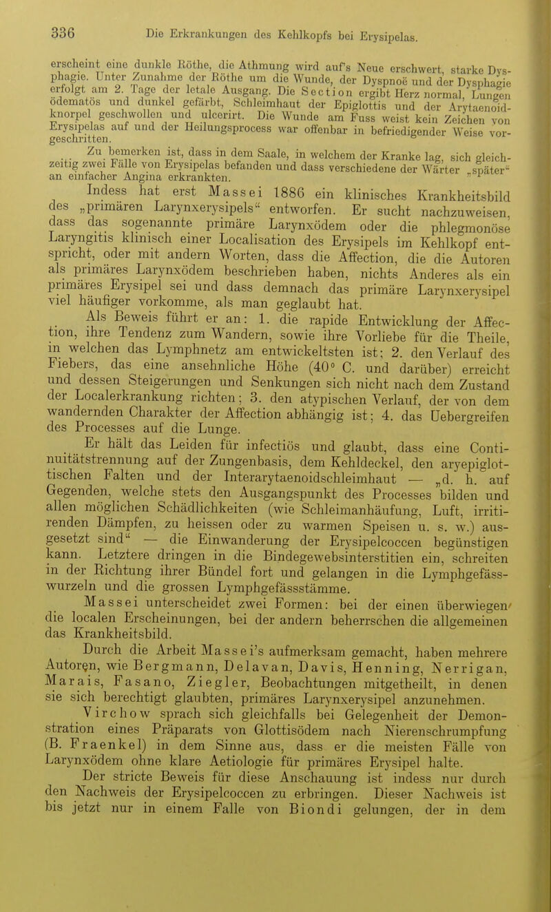 erscheint eine dunkle Rothe, die Athmung wird aufs Neue erschwert starke Dys- phagie. Unter Zunahme der Rothe um die Wunde, der Dyspnoe und der Dysphagie erfolgt am <^-/age der letale Ausgang. Die Section ergibt Herz normal, Lungen odematos und dunkel gefärbt, Schleimhaut der Epiglottis und der Arytaenoid- knorpel geschwollen und ulcerirt. Die Wunde am Fuss weist kein Zeichen von Erysipelas auf und der Heilungsprocess war offenbar in befriedigender Weise vor- 2u bemerken ist, dass in dem Saale, in welchem der Kranke lag, sich gleich- zeitig zwei Falle von Erysipelas befanden und dass verschiedene der Wärter später'^ an einfacher Angina erkrankten.  ^ Indess hat erst Massei 1886 ein klinisches Krankheitsbild des „primären Larynxerysipels entworfen. Er sucht nachzuweisen dass das sogenannte primäre Larynxödem oder die phlegmonöse Laryngitis klinisch einer Localisation des Erysipels im Kehlkopf ent- spricht, oder mit andern Worten, dass die AfFection, die die Autoren als primäres Larynxödem beschrieben haben, nichts Anderes als ein primäres Erysipel sei und dass demnach das primäre Larynxerysipel viel häufiger vorkomme, als man geglaubt hat. Als Beweis führt er an: 1. die rapide Entwicklung der Affec- tion, ihre Tendenz zum Wandern, sowie ihre Vorliebe für die Theile, in welchen das Lymphnetz am entwickeltsten ist; 2. den Verlauf des Fiebers, das eine ansehnliche Höhe (40» C. und darüber) erreicht und dessen Steigerungen und Senkungen sich nicht nach dem Zustand der Localerkrankung richten; 3. den atypischen Verlauf, der von dem wandernden Charakter der Affection abhängig ist; 4. das üebergreifen des Processes auf die Lunge. Er hält das Leiden für infectiös und glaubt, dass eine Conti- nuitätstrennung auf der Zungenbasis, dem Kehldeckel, den aryepiglot- tischen Falten und der Interarytaenoidschleimhaut — „d. h. auf Gegenden, welche stets den Ausgangspunkt des Processes bilden und allen möglichen Schädlichkeiten (wie Schleimanhäufung, Luft, irriti- renden Dämpfen, zu heissen oder zu warmen Speisen u. s. w.) aus- gesetzt sind — die Einwanderung der Erysipelcoccen begünstigen kann. Letztere dringen in die Bindegewebsinterstitien ein, schreiten in der Richtung ihrer Bündel fort und gelangen in die Lymphgefäss- wurzeln und die grossen Lymphgefässstämme. M assei unterscheidet zwei Formen: bei der einen überwiegen' die localen Erscheinungen, bei der andern beherrschen die allgemeinen das Krankheitsbild. Durch die Arbeit M assei's aufmerksam gemacht, haben mehrere Autoren, wie Bergmann, Delavan, Davis, Henning, Nerrigan, Marais, Fasano. Ziegler, Beobachtungen mitgetheilt, in denen sie sich_ berechtigt glaubten, primäres Larynxerysipel anzunehmen. Virchow sprach sich gleichfalls bei Gelegenheit der Demon- stration eines Präparats von Glottisödem nach Nierenschrumpfung (B. Fraenkel) in dem Sinne aus, dass er die meisten Fälle von Larynxödem ohne klare Aetiologie für primäres Erysipel halte. Der stricte Beweis für diese Anschauung ist indess nur durch den Nachweis der Erysipelcoccen zu erbringen. Dieser Nachweis ist bis jetzt nur in einem Falle von Biondi gelungen, der in dem