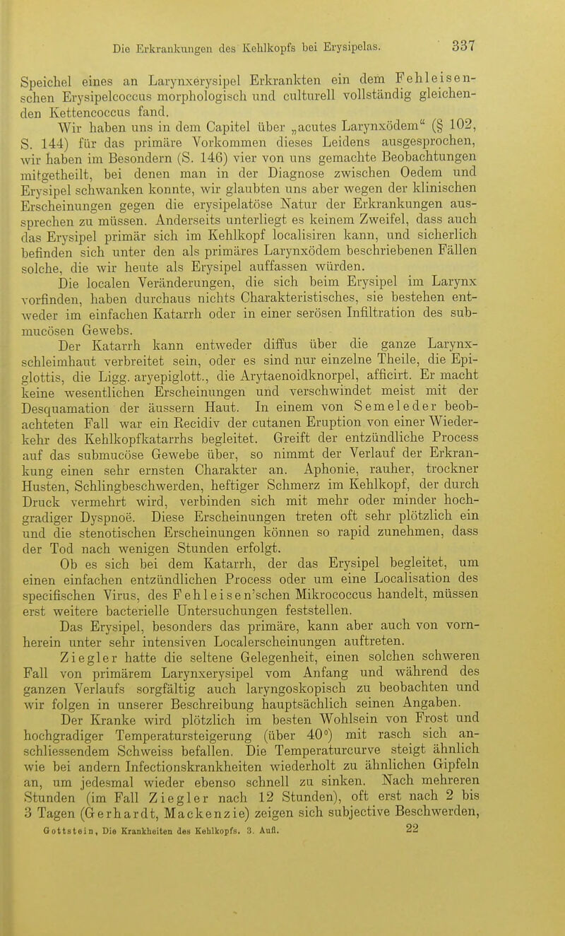 Speichel eines an Larynxerysipel Erkrankten ein dem Fehlei sen- schen Erysipelcoccus morphologisch und culturell vollständig gleichen- den Kettencoccus fand. Wir haben uns in dem Capitel übei- „acutes Larynxödem (§ 102, S. 144) für das primäre Vorkommen dieses Leidens ausgesprochen, wir haben im Besondern (S. 146) vier von uns gemachte Beobachtungen mitgetheilt, bei denen man in der Diagnose zwischen Oedera und Erysipel schwanken konnte, Avir glaubten uns aber wegen der klinischen Erscheinungen gegen die erysipelatöse Natur der Erkrankungen aus- sprechen zu müssen. Anderseits unterliegt es keinem Zweifel, dass auch das Erysipel primär sich im Kehlkopf localisiren kann, und sicherlich befinden sich unter den als primäres Larynxödem beschriebenen Fällen solche, die wir heute als Erysipel auffassen würden. Die localen Veränderungen, die sich beim Erysipel im Larynx vorfinden, haben durchaus nichts Charakteristisches, sie bestehen ent- weder im einfachen Katarrh oder in einer serösen Infiltration des sub- mucösen Gewebs. Der Katarrh kann entweder diffus über die ganze Larynx- schleimhaut verbreitet sein, oder es sind nur einzelne Theile, die Epi- glottis, die Ligg. aryepiglott., die Arytaenoidknorpel, afficirt. Er macht keine wesentlichen Erscheimingen und verschwindet meist mit der Desquamation der äussern Haut. In einem von Semeleder beob- achteten Fall war ein Recidiv der cutanen Eruption von einer Wieder- kehr des Kehlkopfkatarrhs begleitet. Greift der entzündliche Process auf das submucöse Gewebe über, so nimmt der Verlauf der Erkran- kung einen sehr ernsten Charakter an. Aphonie, rauher, trockner Husten, Schlingbeschwerden, heftiger Schmerz im Kehlkopf, der durch Druck vermehrt wird, verbinden sich mit mehr oder minder hoch- gradiger Dyspnoe. Diese Erscheinungen treten oft sehr plötzlich ein und die stenotischen Erscheinungen können so rapid zunehmen, dass der Tod nach wenigen Stunden erfolgt. Ob es sich bei dem Katarrh, der das Erysipel begleitet, um einen einfachen entzündlichen Process oder um eine Localisation des specifischen Virus, des Fehleisen'schen Mikrococcus handelt, müssen erst weitere bacterielle Untersuchungen feststellen. Das Erysipel, besonders das primäre, kann aber auch von vorn- herein unter sehr intensiven Localerscheinungen auftreten. Ziegler hatte die seltene Gelegenheit, einen solchen schweren Fall von primärem Larynxerysipel vom Anfang und während des ganzen Verlaufs sorgfältig auch laryngoskopisch zu beobachten und wir folgen in unserer Beschreibung hauptsächlich seinen Angaben. Der Kranke wird plötzlich im besten Wohlsein von Frost und hochgradiger Temperatursteigerung (über 40°) mit rasch sich an- schliessendem Schweiss befallen, Die Temperaturcurve steigt ähnlich wie bei andern Infectionskrankheiten wiederholt zu ähnlichen Gipfeln an, um jedesmal wieder ebenso schnell zu sinken. Nach mehreren Stunden (im Fall Ziegler nach 12 Stunden), oft erst nach 2 bis 3 Tagen (Gerhardt, Mackenzi e) zeigen sich subjective Beschwerden, Gottstein, Die Krankheiten des Kehlkopfs. 3. Aufl. 22